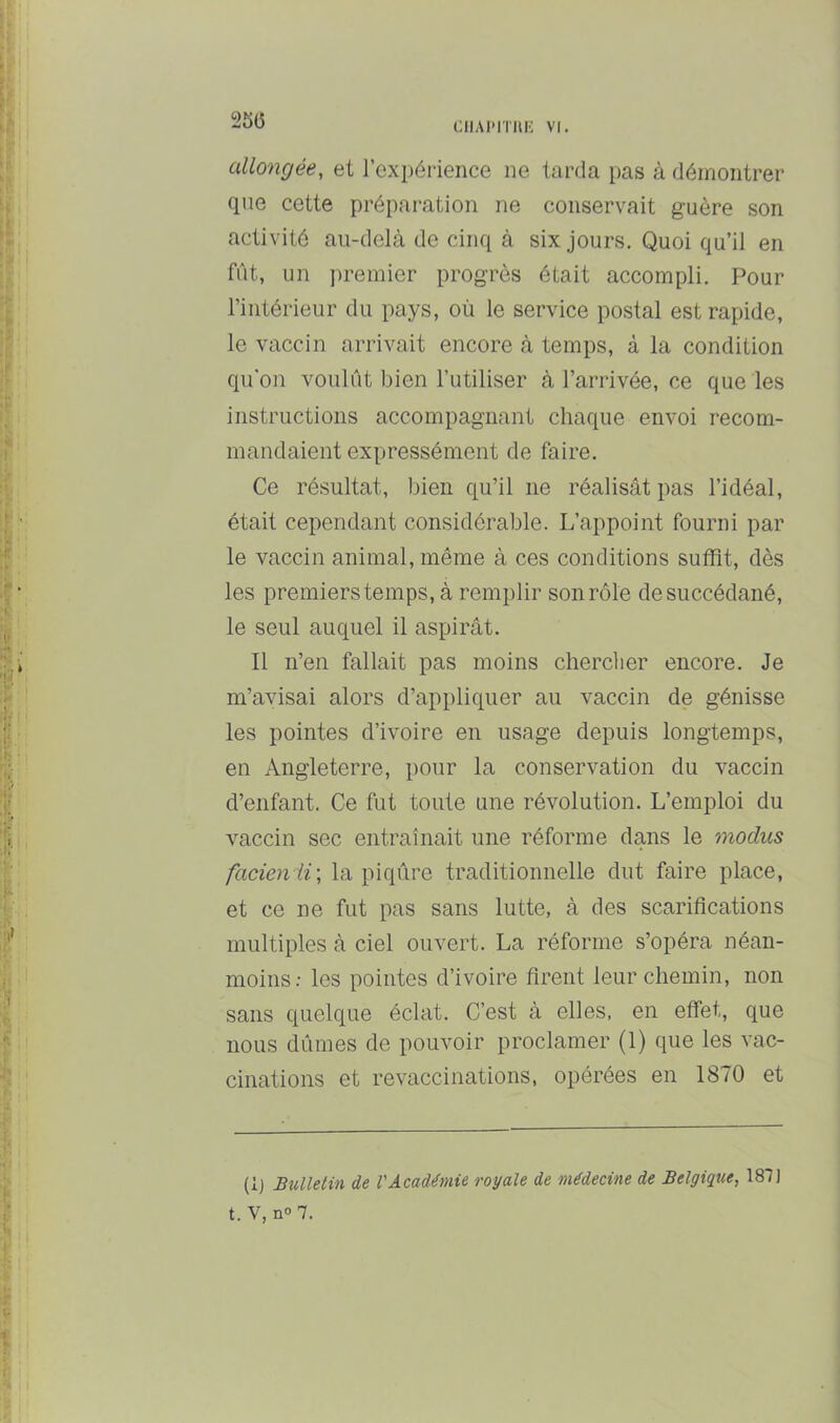 i>56 allongée, et l’expérience ne tarda pas à démontrer que cette préparation ne conservait guère son activité au-delà de cinq à six jours. Quoi qu’il en fût, un j)remier progrès était accompli. Pour l’intérieur du pays, où le service postal est rapide, le vaccin arrivait encore à temps, à la condition qu'on voulût bien l’utiliser à l’arrivée, ce que les instructions accompagnant chaque envoi recom- mandaient expressément de faire. Ce résultat, bien qu’il ne réalisât pas l’idéal, était cependant considérable. L’appoint fourni par le vaccin animal, même à ces conditions suffit, dès les premiers temps, à remplir son rôle de succédané, le seul auquel il aspirât. Il n’en fallait pas moins chercher encore. Je m’avisai alors d’appliquer au vaccin de génisse les pointes d’ivoire en usage depuis longtemps, en Angleterre, pour la conservation du vaccin d’enfant. Ce fut toute une révolution. L’emploi du vaccin sec entraînait une réforme dans le modus facienii\ la piqûre traditionnelle dut faire place, et ce ne fut pas sans lutte, à des scarifications multiples à ciel ouvert. La réforme s’opéra néan- moins: les pointes d’ivoire firent leur chemin, non sans quelque éclat. C’est à elles, en effet, que nous dûmes de pouvoir proclamer (1) que les vac- cinations et revaccinations, opérées en 1870 et (ij Bulletin de l'Académie royale de médecine de Belgique, 187] t. V, n<>7.