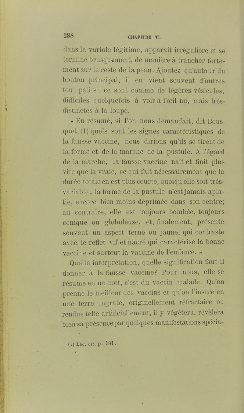 CHAPITRE Yl. dans la variole légitime, apparaît irrégulière et se termine brusquement, de manière à trancher forte- ment sur le reste de la peau. Ajoutez qu’autour du bouton principal, il en vient souvent d’autres tout petits; ce sont comme de légères vésicules, difficiles quelquefois à voir à l’œil nu, mais très- distinctes à la loupe. “ En résumé, si l’on nous demandait, dit Bous- quet, (1) quels sont les signes caractéristiques de la fausse vaccine, nous dirions qu’ils se tirent de la forme et de la marche de la pustule. A l’égard de la marche, la fausse vaccine naît et finit plus vite que la vraie, ce qui fait nécessairement que la durée totale en est plus courte, quoiqu’elle soit très- variable; la forme de la pustule n’est jamais apla- tie, encore bien moins déprimée dans son centre; au contraire, elle est toujours bombée, toujours conique ou globuleuse, et, finalement, présente souvent un aspect terne ou jaune, qui contraste avec le reflet vif et nacré qui caractérise la bonne vaccine et surtout la vaccine de l’enfance. « Quelle interprétation, quelle signification faut-il donner à la fausse vaccine? Pour nous, elle se résume en un mot, c’est du vaccin malade. Qu’on prenne le meilleur des vaccins et qu’on l’insère en une terre ingrate, originellement réfractaire ou rendue telle artificiellement, il y végétera, révélera bien sa présence par quelques manifestations spécia-