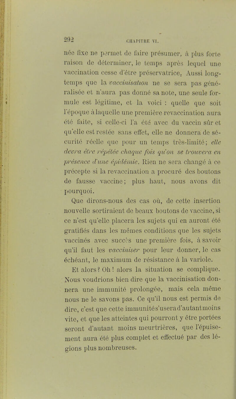 UI.U'ITItF. VI. 20i néo fixe ne permet de faire présumer, à plus forte raison do déterminer, le temps après lequel une vaccination cesse d etre préservatrice. Aussi long- temps que la vaccinisaLion ne se sera pas géné- ralisée et n'aura pas donné sa note, une seule for- mule est légitime, et la voici : quelle que soit l'époque <àlaqucllo une première revaccination aura été faite, si celle-ci l'a été avec du vaccin sûr et qu’elle est restée sans effet, elle ne donnera de sé- curité réelle que pour un temps très-limité; elle devra être répélée chaque fois quon se trouvera en présence d'une épidémie. Rien ne sera changé à ce précepte si la revaccination a procuré des boutons de fausse vaccine; plus haut, nous avons dit pourquoi. Que dirons-nous des cas où, de cette insertion nouvelle sortiraient de beaux boutons de vaccine, si ce n’est qu’elle placera les sujets qui en auront été gratifiés dans les mêmes conditions que les sujets vaccinés avec succès une première fois, à savoir qu’il faut les vacciniser pour leur donner, le cas échéant, le maximum de résistance à la variole. Et alors? Oh! alors la situation se complique. Nous voudrions bien dire que la vaccinisation don- nera une immunité prolongée, mais cela même nous ne le savons pas. Ce qu’il nous est permis de dire, c’est que cette immunités’userad’autantmoins vite, et que les atteintes qui pourront y être portées seront d’autant moins meurtrières, que l’épuise- ment aura été plus complet et effectué par des lé- gions plus nombreuses.