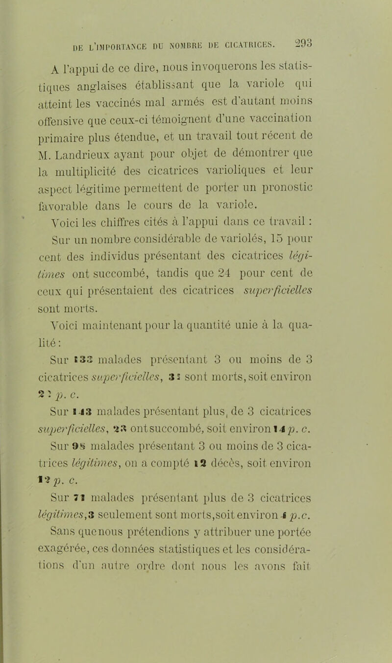 DK L’hMPOHTANKE DU iNOMBRK DK ClUATIüCKS. Ï293 A l’appui de ce dire, nous invoquerons les statis- tiques anglaises établissant que la variole qui atteint les vaccinés mal armés est d’autant moins offensive que ceux-ci témoignent d’une vaccination primaire plus étendue, et un travail tout récent de M. Landrieux ayant pour objet de démontrer que la multiplicité des cicatrices varioliques et leur aspect légitime permettent de porter un pronostic favorable dans le cours de la variole. Voici les chiffres cités à l’appui dans ce travail : Sur un nombre considérable de variolés, 15 pour cent des individus présentant des cicatrices légi- times ont succombé, tandis que 24 pour cent de ceux qui présentaient des cicatrices superficielles sont morts. ^'oici maintenant })Our la quantité unie à la qua- lité : Sur tSîî malades présentant 3 ou moins de 3 QiQCiiviQes superficielles, as sont morts,soit environ 2 : p. c. Sur 143 malades présentant plus, de 3 cicatrices superficielles, *43 ontsuccombé, soit environ 14 p. c. Sur malades présentant 3 ou moins de 3 cica- trices légitimes, on a compté i2 décès, soit environ 12 23. c. Sur 71 malades présentant plus de 3 cicatrices légitimes,^ seulement sont morts,soit environ 4 p.c. Sans que nous prétendions y attribuer une portée exagérée, ces données statistiques et les considéra- tions d'un autre ordre dont nous les avons fait