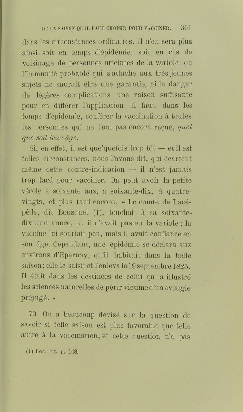 dans les circonstances ordinaires. Il n’en sera plus ainsi, soit en temps d’épidémie, soit en cas de voisinage de personnes atteintes de la variole, où l’immunité probable qui s’attache aux très-jeunes sujets ne saurait être une garantie, ni le danger de légères complications une raison suffisante pour on difierer l’application. Il faut, dans les temps d’épidémie, conférer la vaccination à toutes les personnes qui ne l’ont pas encore reçue, quel que soit leur âge. Si, en effet, il est que’quofois trop tôt — et il est telles circonstances, nous l’avons dit, qui écartent même cette contre-indication — il n’est jamais trop tard pour vacciner. On peut avoir la petite vérole à soixante ans, à soixante-dix, à quatre- vingts, et plus tard encore. « Le comte de Lacé- pède, dit Bousquet (1), touchait à sa soixante- dixième année, et il n’avait pas eu la variole ; la vaccine lui souriait peu, mais il avait confiance en son âge. Cependant, une épidémie se déclara aux environs d’Epernay, qu’il habitait dans la belle saison ; elle le saisit et l’enleva le 19 septembre 1825. Il était dans les destinées de celui qui a illustré les sciences naturelles de périr victime d’un aveugle préjugé. « 70. On a beaucoup devisé sur la question de savoir si telle saison est plus favorable que telle autre à la vaccination, et cette question n’a pas