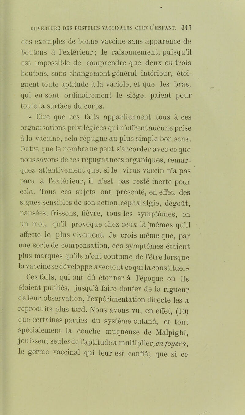 des exemples de bonne vaccine sans apparence de boutons à l’extérieur; le raisonnement, puisqu’il est impossible de comprendre que deux ou trois boutons, sans changement général intérieur, étei- gnent toute aptitude à la variole, et que les bras, qui en sont ordinairement le siège, paient pour toute la surface du corps. « Dire que ces faits appartiennent tous à ces organisations privilégiées qui n’offrent aucune prise à la vaccine, cela répugne au plus simple bon sens. Outre que le nombre ne peut s’accorder avec ce que nous savons de ces répugnances organiques, remar- quez attentivement que, si le virus A^accin n’a pas paru à l’extérieur, il n’est pas resté inerte pour cela. Tous ces sujets ont présenté, en effet, des signes sensibles de son action,céphalalgie, dégoût, nausées, frissons, fièvre, tous les symptômes, en un mot, (lu’il provoque chez ceux-là 'mêmes qu’il affecte le plus vh^ement. Je crois même que, par une sorte de compensation, ces symptômes étaient plus marqués qu’ils n’ont coutume de l’être lorsque la vaccine se développe avec tout cequi la constitue. « Ces faits, qui ont dû étonner à l’époque où ils étaient publiés, jusqu’à faire douter de la rigueur de leur observation, l’expérimentation directe les a reproduits plus tard. Nous avons vu, en effet, (10) que certaines parties du système cutané, et tout spécialement la couche muqueuse de Malpighi, jouissent seules de 1 aptitude à multiplier, le germe vaccinal qui leur est confié ; que si ce