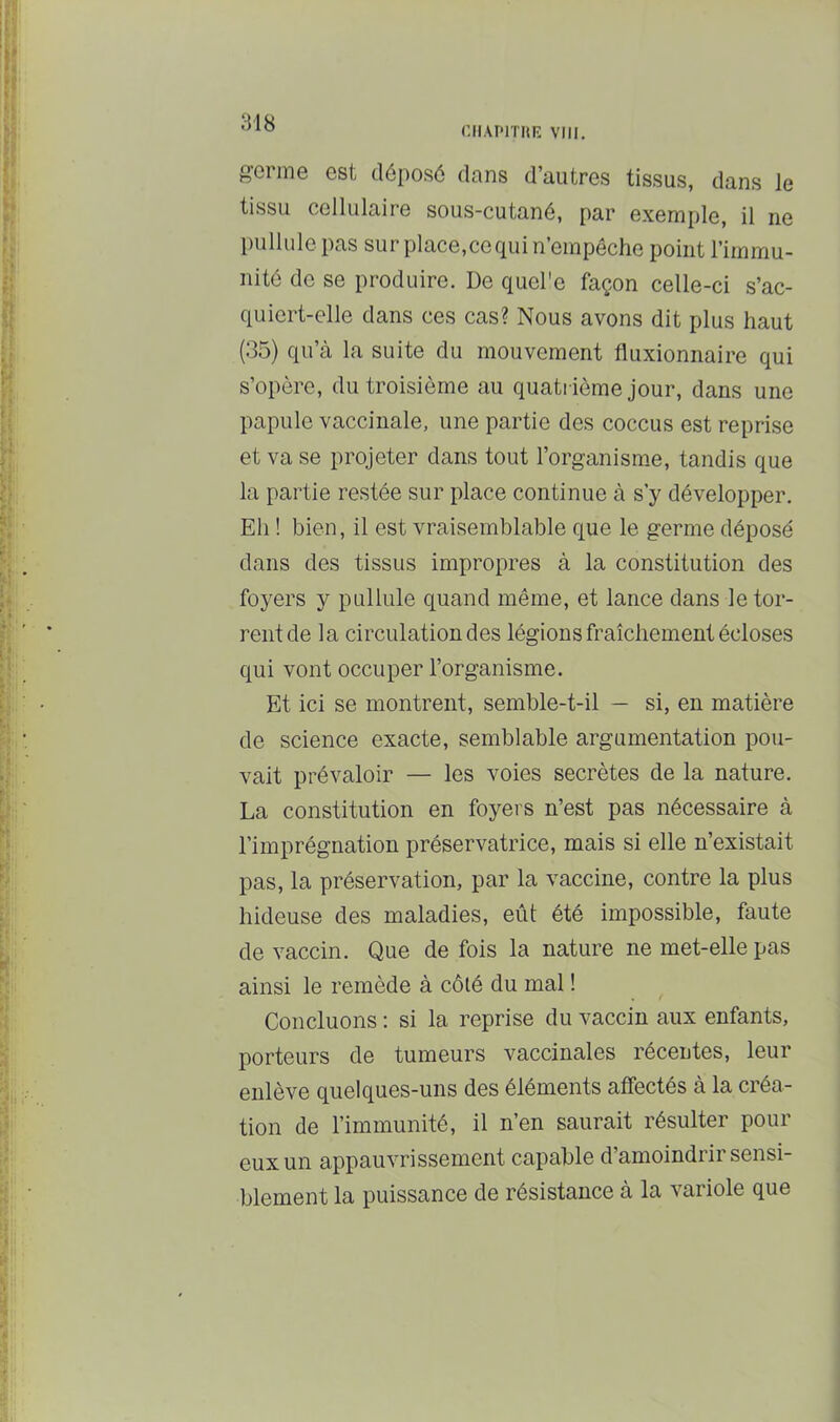 r.ilAI'lTIlE VIII. g-crme est déposé dans d’autres tissus, dans le tissu cellulaire sous-cutané, par exemple, il ne pullule pas sur place,cequi n’empêche point l’immu- nité de se produire. De quel'e façon celle-ci s’ac- quiert-elle dans ces cas? Nous avons dit plus haut (35) qu’à la suite du mouvement fluxionnaire qui s’opère, du troisième au quatrième jour, dans une papule vaccinale, une partie des coccus est reprise et va se projeter dans tout l’organisme, tandis que la partie restée sur place continue à s’y développer. Eh ! bien, il est vraisemblable que le germe déposé dans des tissus impropres à la constitution des foyers y pullule quand même, et lance dans le tor- rent de la circulation des légions fraîchement écloses qui vont occuper l’organisme. Et ici se montrent, semble-t-il — si, en matière de science exacte, semblable argumentation pou- vait prévaloir — les voies secrètes de la nature. La constitution en foyers n’est pas nécessaire à l’imprégnation préservatrice, mais si elle n’existait pas, la préservation, par la vaccine, contre la plus hideuse des maladies, eût été impossible, faute de vaccin. Que de fois la nature ne met-elle pas ainsi le remède à côté du mal ! Concluons ; si la reprise du vaccin aux enfants, porteurs de tumeurs vaccinales récentes, leur enlève quelques-uns des éléments affectés à la créa- tion de l’immunité, il n’en saurait résulter pour eux un appauvrissement capable d’amoindrir sensi- blement la puissance de résistance à la variole que