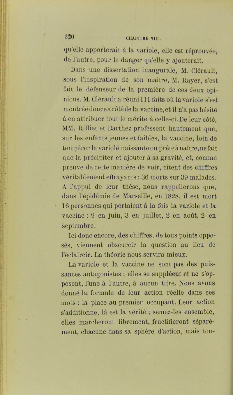 CHAPITRE Ylll. quelle apporterait à la variole, elle est réprouvée, de l’autre, pour le danger qu’elle y ajouterait. Dans une dissertation inaugurale, M. Clérault, sous l’inspiration de son maître, M. Rayer, s’est fait le défenseur de la première de ces deux opi- nions. M. Clérault a réuni 111 faits où la variole s’est montrée douceàcôtéde la vaccine,et il n’a pas hésité à en attribuer tout le mérite à celle-ci. De leur côté, MM. Rilliet et Barthez professent hautement que, sur les enfants jeunes et faibles, la vaccine, loin de tempérer la variole naissante ou prête à naître,ne fait que la précipiter et ajouter à sa gravité, et, comme preuve de cette manière de voir, citent des chiffres véritablement effrayants : 36 morts sur 39 malades. A l’appui de leur thèse, nous rappellerons que, dans l’épidémie de Marseille, en 1828, il est mort ' 16 personnes qui portaient à la fois la variole et la vaccine : 9 en juin, 3 en juillet, 2 en août, 2 en septembre. Ici donc encore, des chiffres, de tous points oppo- sés, viennent obscurcir la question au lieu de l’éclaircir. La théorie nous servira mieux. La variole et la vaccine ne sont pas des puis- sances antagonistes ; elles se suppléent et ne s’op- posent, l’une à l’autre, à aucun titre. Nous avons donné la formule de leur action réelle dans ces mots : la place au premier occupant. Leur action s’additionne, là est la vérité ; semez-les ensemble, elles marcheront librement, .fructifieront séparé- ment, chacune dans sa sphère d’action, mais tou-