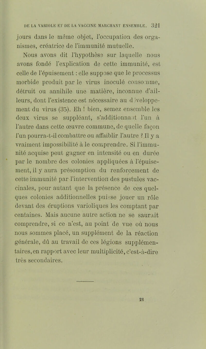 jours dans le même objet, l’occupation des orga- nismes, créatrice de l’immunité mutuelle. Nous avons dit l’hypothèse sur laquelle nous avons fondé l’explication de cette immunité, est celle de l’épuisement : elle suppose que le processus morbide produit par le virus inoculé consomme, détruit ou annihile une matière, inconnue d’ail- leurs, dont l’existence est nécessaire au d jveloppe- ineiit du virus (35). Eh ! bien, semez ensemble les deux virus se suppléant, s’additionnant l’un à l’autre dans cette oeuvre commune, de quelle façon l’un pourra-t-il combattre ou affaiblir l’autre ? Il y a vraiment impossibilité à le comprendre. Si l’immu- nité acquise peut gagner en intensité ou en durée par le nombre des colonies appliquées à l’épuise- ment, il y aura présomption du renforcement de cette immunité par l’intervention des pustules vac- cinales, pour autant que la présence de ces quel- ques colonies additionnelles puisse jouer un rôle devant des éruptions varioliques les comptant par centaines. Mais aucune autre action ne se saurait comprendre, si ce n’est, au point de vue où nous nous sommes placé, un supplément de la réaction générale, dû au travail de ces légions supplémen- taires, en rapport avec leur multiplicité, c’est-à-dire très secondaires. 21