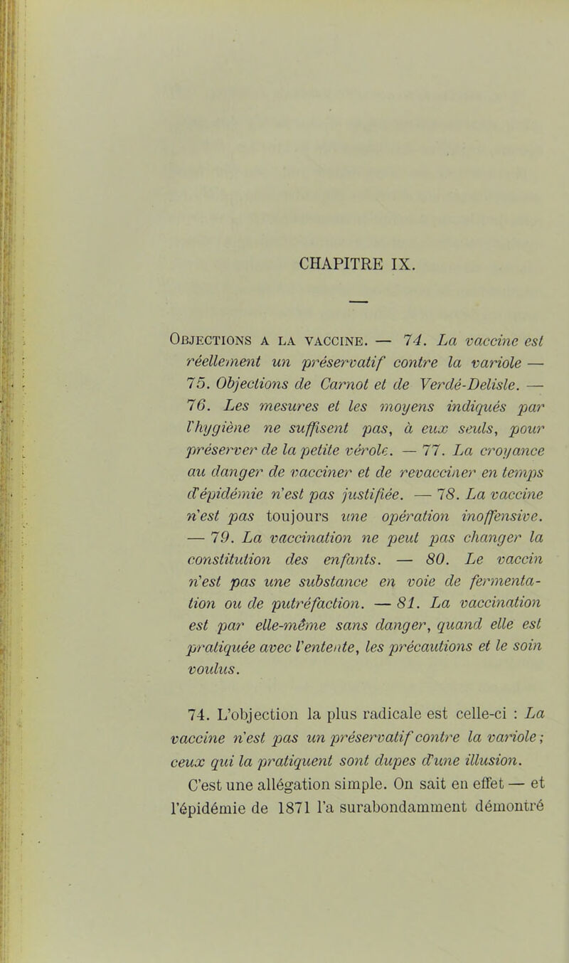 CHAPITRE IX. Objections a la vaccine. — 74. La vaccine est réellement un 'préservatif contre la variole — 75. Objections de Carnot et de Yerdé-Delisle. — 76. Les mesures et les moyens indiqués par l'hygiène ne suffisent pas, à eux seids, pour préserver de la petite vérole. — 77. La croyance au danger de vacciner et de revacciner en temps cVépidémie n'est pas justifiée. — 78. La vaccine n'est pas toujours une opération inoffensive. — 7.9. La vaccination ne peut pas changer la constitution des enfants. — 80. Le vaccin n'est pas une substance en voie de fermenta- tion ou de putréfaction. — 81. La vaccination est par elle-même sans danger, quand elle est praticiuée avec l'entente, les précautions et le soin voidus. 74. L’objection la plus radicale est celle-ci : La vaccine n'est pas un préservatif contre la variole ; ceux qui la pratiquent sont dupes d’une illusion. C’est une allégation simple. Ou sait en effet — et l’épidémie de 1871 l’a surabondamment démontré