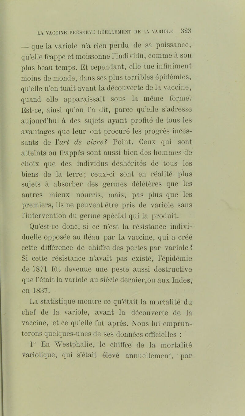 LA VALCINIi PmïSKUVK m'iaLKMl-NT ItK LA VAUIOLI- — que la variole n’a rien perdu de sa puissance, qu’elle frappe et moissonne l’individu, comme à son plus beau temps. Et cependant, elle tue infiniment moins de monde, dans ses plus terribles épidémies, qu’elle n’en tuait avant la découverte de la vaccine, quand elle apparaissait sous la même forme. Est-ce, ainsi qu’on l’a dit, parce qu’elle s’adresse aujourd’hui à des sujets ayant profité de tous les avantages que leur ont procuré les progrès inces- sants de Vari de vivre? Point. Ceux qui sont atteints ou frappés sont aussi bien des hoiiimes de choix que des individus déshérités de tous les biens de la terre; ceux-ci sont en réalité plus sujets à absorber des germes délétères que les autres mieux nourris, mais, pas plus que les premiers, ils ne peuvent être pris de variole sans l’intervention du germe spécial qui la produit. Qu’est-ce donc, si ce n’est la résistance indivi- duelle opposée au fléau par la vaccine, qui a créé cette différence de chiffre des pertes par variole \ Si cette résistance n’avait pas existé, l’épidémie de 1871 fift devenue une peste aussi destructive que l’était la variole au siècle dernier,ou aux Indes, en 1837. La statistique montre ce qu’était la mortalité du chef de la variole, avant la découverte de la vaccine, et ce qu’elle fut après. Nous lui emprun- terons quelques-unes de ses données officielles : 1 En Westphalie, le chiffre de la mortalité variolique, qui s’était élevé anniicllemojif, par