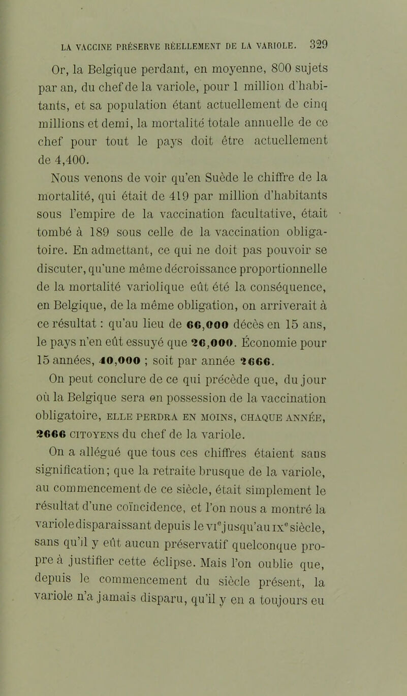 Or, la Belgique perdant, en moyenne, 800 sujets par an, du chef de la variole, pour 1 million d’habi- tants, et sa population étant actuellement de cinq raillions et demi, la mortalité totale annuelle de ce chef pour tout le paj's doit être actuellement de 4,400. Nous venons de voir qu’en Suède le chiffre de la mortalité, qui était de 419 par million d’habitants sous l’empire de la vaccination facultative, était tombé à 189 sous celle de la vaccination obliga- toire. En admettant, ce qui ne doit pas pouvoir se discuter, qu’une même décroissance proportionnelle de la mortalité variolique eût été la conséquence, en Belgique, de la même obligation, on arriverait à ce résultat : qu’au lieu de 6C,ooo décès en 15 ans, le pays n’en eût essuyé que 2C,ooo. Économie pour 15 années, 40,ooo ; soit par année ‘2666. On peut conclure de ce qui précède que, du jour où la Belgique sera en possession de la vaccination obligatoire, elle perdra en moins, chaque année, 2666 CITOYENS du Chef de la variole. On a allégué que tous ces chiffres étaient sans signification ; que la retraite brusque de la variole, au commencement de ce siècle, était simplement le résultat d’une coïncidence, et l’on nous a montré la variole disparaissant depuis le vi® j usqu’au ix siècle, sans qu’il y eût aucun préservatif quelconque pro- pre à justifier cette éclipse. Mais l’on oublie que, depuis le commencement du siècle présent, la variole na jamais disparu, qu’il y en a toujours eu