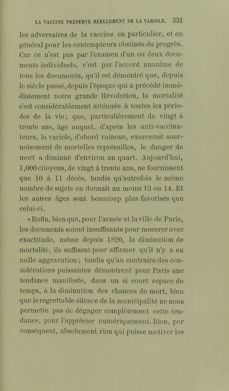 les adversaires de la vaccine en particulier, et en général pour les contempteurs obstinés du progrès. Car ce n’est pas par l’examen d’un ou deux docu- ments individuels, c’est par l’accord unanime de tous les documents, qu’il est démontré que, depuis le siècle passé, depuis l’époque qui a précédé immé- diatement notre grande Révolution, la mortalité s’est considérablement atténuée à toutes les pério- des de la vie ; que, particulièrement de vingt à trente ans, âge auquel, d’après les anti-vaccina- teurs, la variole, d’abord vaincue, exercerait sour- noisement de mortelles représailles, le danger de mort a diminué d’environ un quart. Aujourd’hui, 1,000 citoj^ens, de vingt à trente ans, ne fournissent que 10 à 11 décès, tandis qu’autrefois le même nombre de sujets en donnait au moins 13 ou 14. Et les autres âges sont beaucoup plus favorisés que celui-ci. «Enfin, bien que, pour l’armée et la ville de Paris, les documents soient insuffisants pour mesurer avec exactitude, même depuis 1820, la diminution de mortalité, ils suffisent pour affirmer qu’il n’y a eu nulle aggravation ; tandis qu’au contraire des con- sidérations puissantes démontrent pour Paris une tendance manifeste, dans un si court espace de temps, à la diminution des chances de moid, bien que le regrettable silence de la municipalité ne nous permette pas de dégager complètement cette ten- dance, pour l’apprécier numériquement. Rien, par conséquent, absolument rien qui puisse motiver les