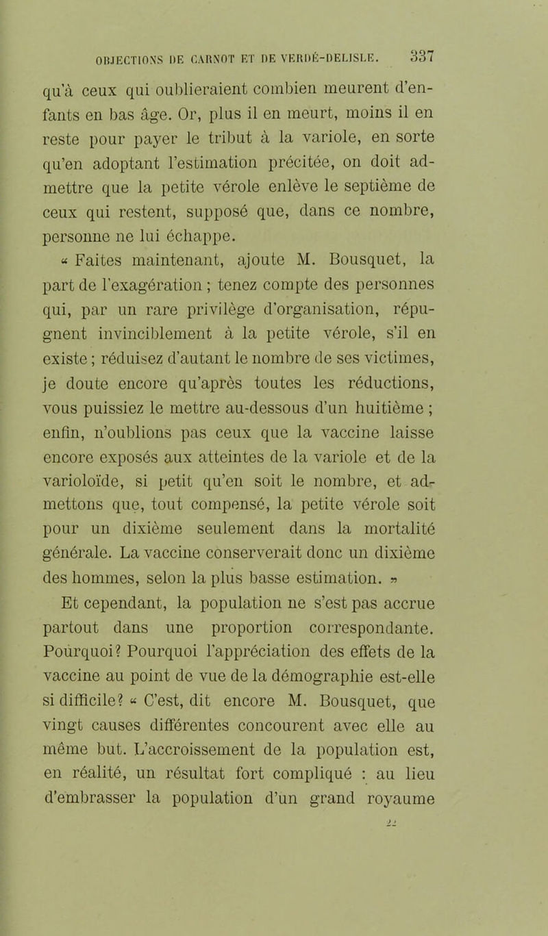 qu a ceux qui ouI)lieraient combien meurent d’en- fants en bas âge. Or, plus il en meurt, moins il en reste pour payer le tribut à la variole, en sorte qu’en adoptant l’estimation précitée, on doit ad- mettre que la petite vérole enlève le septième de ceux qui restent, supposé que, dans ce nombre, personne ne lui échappe. « Faites maintenant, ajoute M. Bousquet, la part de l’exagération ; tenez compte des personnes qui, par un rare privilège d’organisation, répu- gnent invinciblement à la petite vérole, s’il en existe ; réduisez d’autant le nombre de ses victimes, je doute encore qu’après toutes les réductions, vous puissiez le mettre au-dessous d’un huitième ; enfin, n’oublions pas ceux que la vaccine laisse encore exposés aux atteintes de la variole et de la varioloïde, si petit qu’en soit le nombre, et ad- mettons que, tout compensé, la petite vérole soit pour un dixième seulement dans la mortalité générale. La vaccine conserverait donc un dixième des hommes, selon la plus basse estimation. « Et cependant, la population ne s’est pas accrue partout dans une proportion correspondante. Pourquoi? Pourquoi l’appréciation des effets de la vaccine au point de vue de la démographie est-elle si difficile? « C’est, dit encore M. Bousquet, que vingt causes différentes concourent avec elle au même but. L’accroissement de la population est, en réalité, un résultat fort compliqué : au lieu d'embrasser la population d’un grand royaume