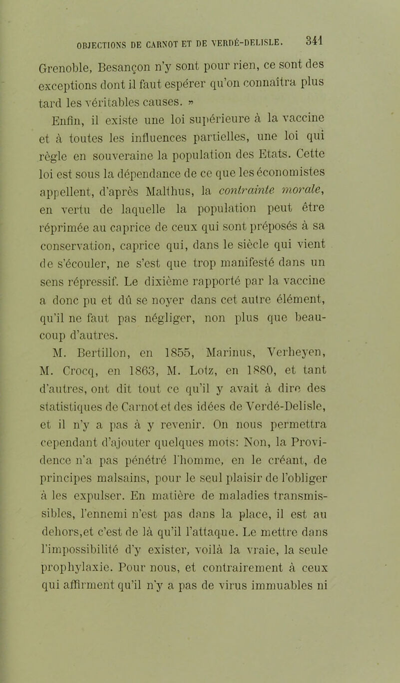 Grenoble, Besançon n’y sont pour rien, ce sont des exceptions dont il faut espérer qu’on connaîtra plus tard les véritables causes. « Enfin, il existe une loi supérieure à la vaccine et à toutes les influences partielles, une loi qui règle en souveraine la population des Etats. Cette loi est sous la dépendance de ce que les économistes appellent, d’après Malihus, la contrainte morale, en vertu de laquelle la population peut être réprimée au caprice de ceux qui sont jiréposés à sa conservation, caprice qui, dans le siècle qui vient de s’écouler, ne s’est que trop manifesté dans un sens répressif. Le dixième rapporté par la vaccine a donc pu et dû se noyer dans cet autre élément, qu’il ne faut pas négliger, non plus que beau- coup d’autres. M. Bertillon, en 1855, Marinus, Verlieyen, M. Crocq, en 1863, M. Loiz, en 1880, et tant d’autres, ont dit tout ce qu’il y avait à dire des statistiques de Caimot et des idées de Verdé-Delisle, et il n’y a pas à y revenir. On nous permettra cependant d’ajouter quelques mots; Non, la Provi- dence n’a pas pénétré l'homme, en le créant, de principes malsains, pour le seul plaisir de l’obliger à les expulser. En matière de maladies transmis- sibles, l’ennemi n’est pas dans la place, il est au dehors,et c’est de là qu’il l’attaque. Le mettre dans l’impossibilité d’y exister, voilà la vraie, la seule prophylaxie. Pour nous, et contrairement à ceux qui affirment qu’il n’y a pas de virus immuables ni