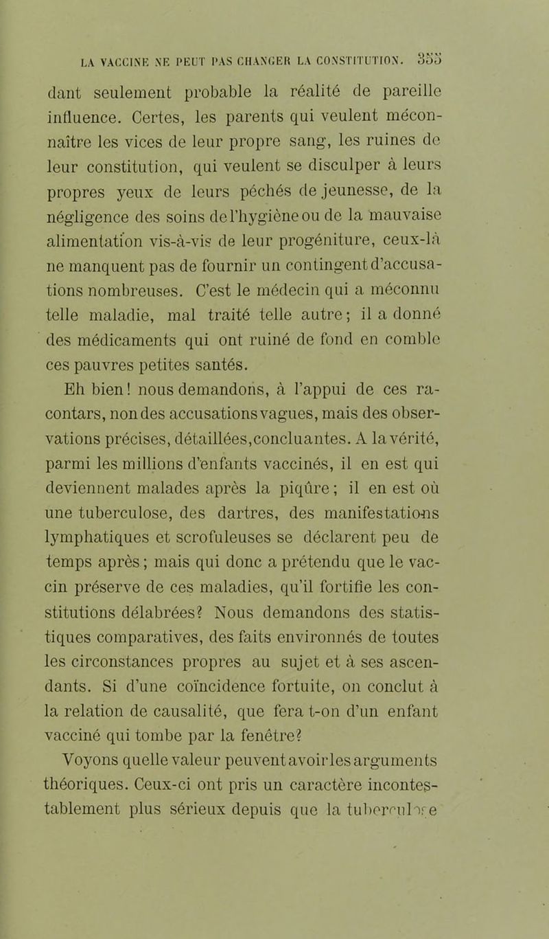daiit seulement probable la réalité de pareille iiilluence. Certes, les parents qui veulent mécon- naître les vices de leur propre sang, les ruines de leur constitution, qui veulent se disculper à leurs propres yeux de leurs péchés de jeunesse, de la négligence des soins de l’hygiène ou de la mauvaise alimentation vis-à-vis de leur progéniture, ceux-là ne manquent pas de fournir un contingent d’accusa- tions nombreuses. C’est le médecin qui a méconnu telle maladie, mal traité telle autre ; il a donné des médicaments qui ont ruiné de fond en comble ces pauvres petites santés. Eh bien ! nous demandons, à l’appui de ces ra- contars, non des accusations vagues, mais des obser- vations précises, détaillées,concluantes. A la vérité, parmi les millions d’enfants vaccinés, il en est qui deviennent malades après la piqûre ; il en est où une tuberculose, des dartres, des manifestatiœTS lymphatiques et scrofuleuses se déclarent peu de temps après ; mais qui donc a prétendu que le vac- cin préserve de ces maladies, qu’il fortifie les con- stitutions délabrées? Nous demandons des statis- tiques comparatives, des faits environnés de toutes les circonstances propres au sujet et à ses ascen- dants. Si d’une coïncidence fortuite, on conclut à la relation de causalité, que ferat-on d’un enfant vacciné qui tombe par la fenêtre? Voyons quelle valeur peuvent avoir les arguments théoriques. Ceux-ci ont pris un caractère incontes- tablement plus sérieux depuis que la tubeivul x'-e