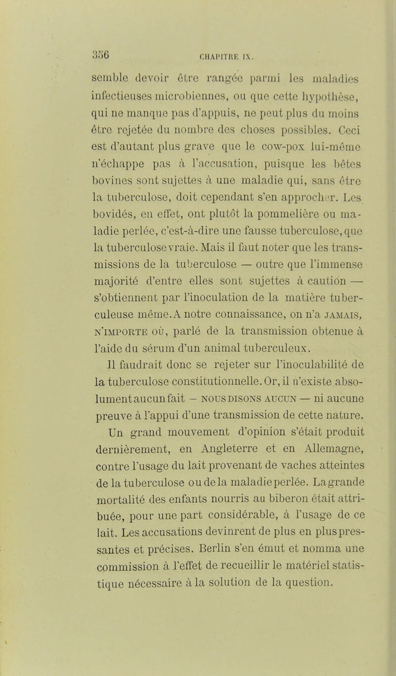 semble devoir ctre rangée parmi les maladies infectieuses microbiennes, ou que cette hypothèse, qui ne manque pas d’appuis, ne peut plus du moins être rejetée du nombre des choses possibles. Ceci est d’autant plus grave que le cow-pox lui-même n’échappe pas à l’accusation, puisque les hôtes bovines sont sujettes à une maladie qui, sans être la tuberculose, doit cependant s’en approch ’r. Les bovidés, en effet, ont plutôt la pommelière ou ma- ladie perlée, c’est-à-dire une fausse tuberculose, que la tuberculose vraie. Mais il faut noter que les trans- missions de la tuberculose — outre que l’immense majorité d’entre elles sont sujettes à caution — s’obtiennent par l’inoculation de la matière tuber- culeuse même. A notre connaissance, on n’a jamais, n’importe où, parlé de la transmission obtenue à l’aide du sérum d’un animal tuberculeux. Il faudrait donc se rejeter sur l’inoculabilité de la tuberculose constitutionnelle. Or, il n’existe abso- lument aucun fait - NOUS DISONS AUCUN — lu auciiue preuve à l’appui d’une transmission de cetie nature. Un grand mouvement d’opinion s’était produit dernièrement, en Angleterre et en Allemagne, contre l’usage du lait provenant de vaches atteintes de la tuberculose ou delà maladie perlée. Lagrande mortalité des enfants nourris au biberon était attri- buée, pour une part considérable, à l’usage de ce lait. Les accusations devinrent de plus eu plus pres- santes et précises. Berlin s’en émut et nomma une commission à l’effet de recueillir le matériel statis- tique nécessaire à la solution de la question.