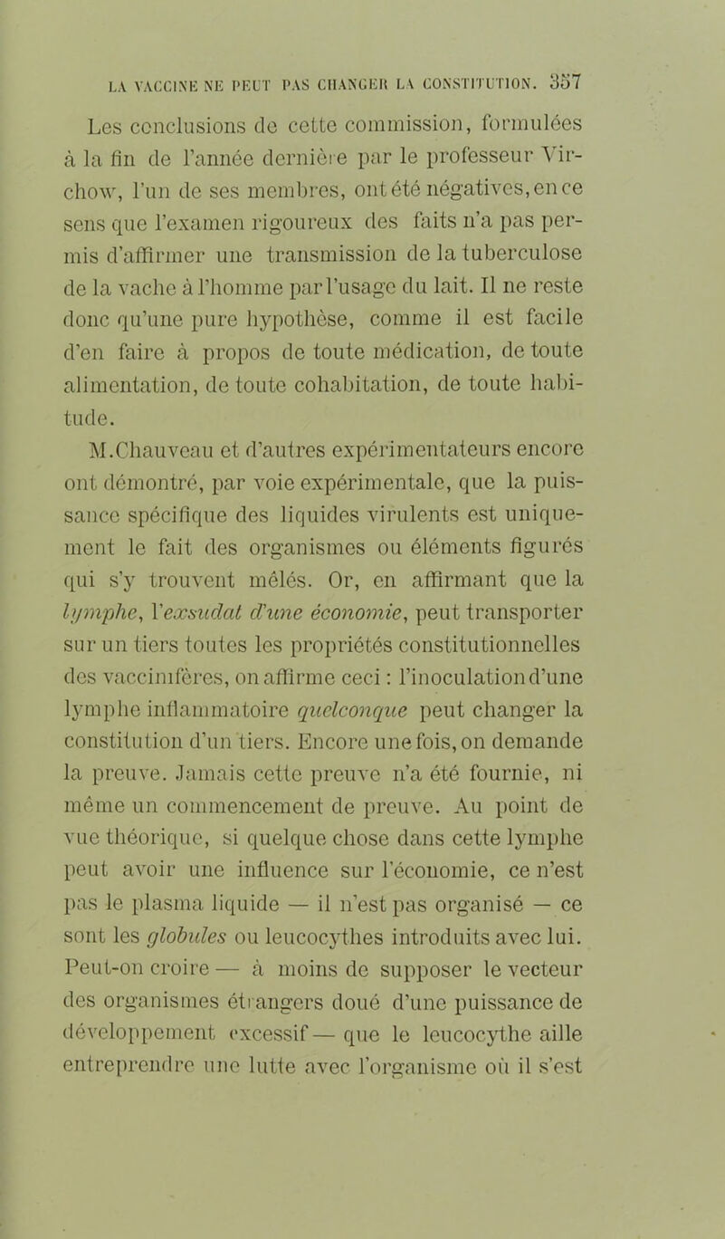 Les conclusions de cette commission, formulées à la fin de l’année dernièi e par le professeur Vir- chow, l’un de ses membres, ontété négath^es,ence sens que l’examen rigoureux des faits n’a pas per- mis d’affirmer une transmission de la tuberculose de la vache à l’homme par l’usage du lait. Il ne reste donc qu’une pure hypothèse, comme il est facile d’en faire à propos de toute médication, de toute alimentation, de toute cohabitation, de toute habi- tude. M.Chauveau et d’autres expérimentateurs encore ont démontré, par voie expérimentale, que la puis- sance spécifique des liquides virulents est unique- ment le fait des organismes ou éléments figurés qui s’y trouvent mêlés. Or, en affirmant que la hjm'phe, Vecosudat d'une économie, peut transporter sur un tiers toutes les propriétés constitutionnelles des vaccinifères, on affirme ceci : l’inoculation d’une lymphe infiammatoire quelconque peut changer la constitution d’un tiers. Encore une fois, on demande la preuve. Jamais cette preuve n’a été fournie, ni même un commencement de preuve. Au point de vue théorique, si quelque chose dans cette lymphe peut avoir une influence sur l’économie, ce n’est pas le plasma liquide — il n’est pas organisé — ce sont les globules ou leucocythes introduits avec lui. Peut-on croire — à moins de supposer le vecteur des organismes étrangers doué d’une puissance de développement excessif — que le leucocythe aille entreprendre une lutte avec rorganisme où il s’est