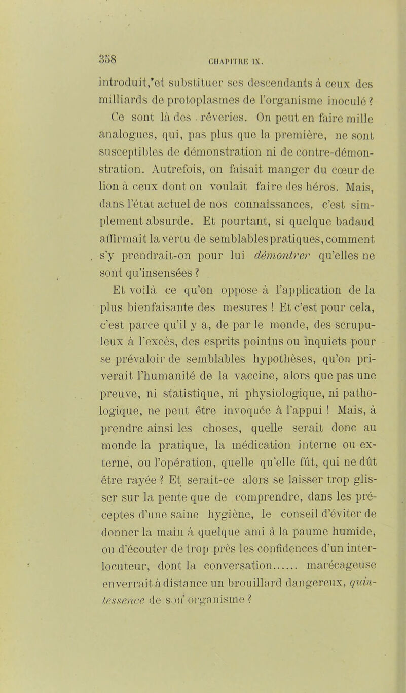 CIlAPlTUli IX. introduit,'et substituer ses descendants à ceux des milliards de protoplasmes de l’organisme inoculé? Ce sont là des . rêveries. On peut en faire mille analogues, qui, pas plus que la première, ne sont susceptililes de démonstration ni de contre-démon- stration. Autrefois, on faisait manger du cœur de lion à ceux dont on voulait faire des héros. Mais, dans l’état actuel de nos connaissances, c’est sim- plement absurde. Et pourtant, si quelque badaud affirmait la vertu de semblables pratiques, comment s’y prendrait-on pour lui démontrer qu’elles ne sont qu’insensées ? Et voilà ce qu’on oppose à l’application de la plus bienfaisante des mesures ! Et c’est pour cela, c'est parce qu’il y a, de par le monde, des scrupu- leux à l’excès, des esprits pointus ou inquiets pour se prévaloir de semblables hypothèses, qu’on pri- verait l’humanité de la vaccine, alors que pas une preuve, ni statistique, ni physiologique, ni patho- logique, ne peut être invoquée à l’appui ! Mais, à [irendre ainsi les choses, quelle serait donc au monde la pratique, la médication interne ou ex- terne, ou l’opération, quelle qu’elle fût, qui ne dût être rayée ? Et serait-ce alors se laisser trop glis- ser sur la pente que de comprendre, dans les pré- ceptes d’une saine hygiène, le conseil d’éviter de donner la main à quelque ami à la paume humide, ou d’écouter de trop près les confidences d’un inter- locuteur, dont la conversation marécageuse enverrait à distance un brouillard dangereux, quin- tessence de s>)ii'oi'ganisme ?