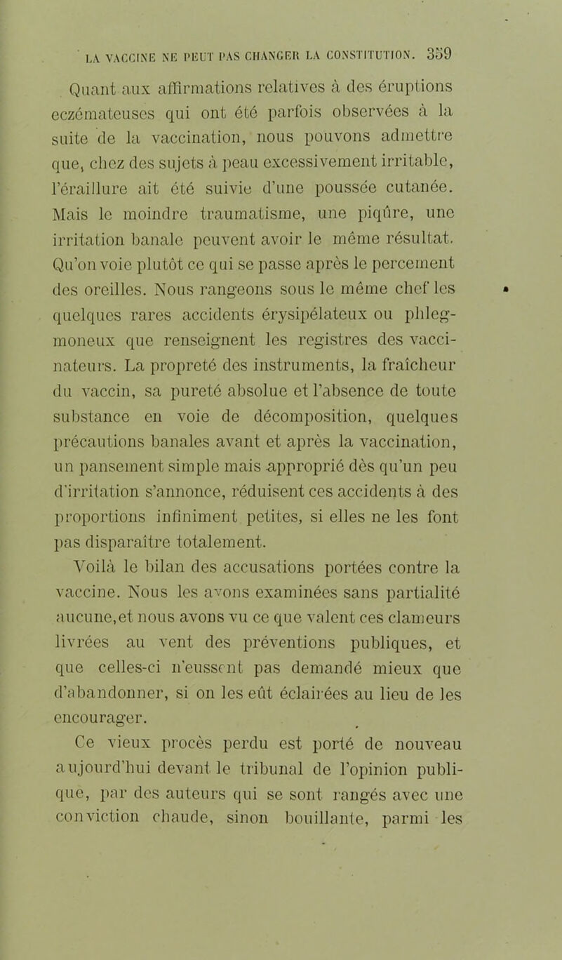 Quant aux affirmations relatives à des éruptions eczémateuses qui ont été parfois observées à la suite de la vaccination, nous pouvons admettre que, chez des sujets à peau excessivement irritable, l’éraillure ait été suivie d’une poussée cutanée. Mais le moindre traumatisme, une piqûre, une irritation banale peuvent avoir le même résultat. Qu’on voie plutôt ce qui se passe après le percement des oreilles. Nous rangeons sous le même chef les quelques rares accidents érysipélateux ou pbleg- moneux que renseignent les registres des vacci- nateurs. La propreté des instruments, la fraîcheur du vaccin, sa pureté absolue et l’absence de toute substance en voie de décomposition, quelques précautions banales avant et après la vaccination, un pansement simple mais approprié dès qu’un peu d'irritation s’annonce, réduisent ces accidents à des proportions infiniment petites, si elles ne les font pas disparaître totalement. Voilà le bilan des accusations portées contre la vaccine. Nous les avons examinées sans partialité aucune,et nous avons vu ce que valent ces clameurs livrées au vent des préventions publiques, et que celles-ci n’eussent pas demandé mieux que d’abandonner, si on les eût éclairées au lieu de les encourager. Ce vieux procès perdu est porté de nouveau aujourd’hui devant le tribunal de l’opinion publi- que, par des auteurs qui se sont rangés avec une conviction cliaude, sinon bouillante, parmi les
