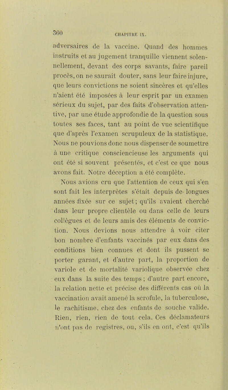 CMAPITItE IX. ndversaires de la vaccine. Quand des hommes instruits et au jugement tranquille viennent solen- nellement, devant des corps savants, faire pareil procès, on ne saurait douter, sans leur faire injure, que leurs convictions ne soient sincères et qu’elles n’aient été imposées à leur esprit par un examen sérieux du sujet, par des faits d’observation atten- tive, par une étude approfondie de la question sous toutes ses faces, tant au point de vue scientifique que d’après l’examen scrupuleux de la statistique. Nous ne pouvions donc nous dispenser de soumettre à une critique consciencieuse les arguments qui ont été si souvent présentés, et c’est ce que nous avons fait. Notre déception a été complète. Nous avions cru que l’attention de ceux qui s’en sont fait les interprètes s’était depuis de longues années fixée sur ce sujet; qu’ils avaient cherché dans leur propre clientèle ou dans celle de leurs collègues et de leurs amis des éléments de convic- tion. Nous devions nous attendre à voir citer bon nombre d’enfants vaccinés par eux dans des conditions bien connues et dont ils pussent se porter garant, et d’autre part, la proportion de variole et de mortalité variolique observée chez eux dans la suite des temps ; d’autre part encore, la relation nette et précise des différents cas où la vaccination avait amené la scrofule, la tuberculose, le rachitisme, chez des enfants de souche valide. Rien, rien, rien de tout cela. Ces déclamateui-s n’ont pas de registres, ou, s’ils en ont, c’est qu’ils
