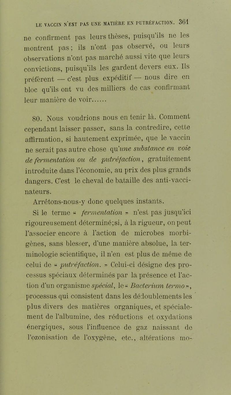 ne confirment pas leurs thèses, puisqu ils ne les montrent pas; ils n’ont pas observé, ou leuis observations n’ont pas marché aussi vite que leurs convictions, puisqu'ils les gardent devers eux. Ils préfèrent — c’est plus expéditif nous dire en bloc qu’ils ont vu des milliers de cas confii niant leur manière de voir 80. Nous voudrions nous en tenir là. Comment cependant laisser passer, sans la contredire, cette affirmation, si hautement exprimée, que le vaccin ne serait pas autre chose qu’itne substance en voie de fermentation ou de putréfaction, gratuitement introduite dans l’économie, au prix des plus grands dangers. C’est le cheval de bataille des anti-vacci- nateurs. Arrêtons-nous-y donc quelques instants. Si le terme « fermentation « n’est pas jusqu’ici rigoureusement déterminé;si, à la rigueur, on peut l’associer encore à l’action de microbes morbi- gènes, sans blesser, d’une manière absolue, la ter- minologie scientifique, il n’en est plus de même de celui de « jmtréfaction. » Celui-ci désigne des pro- cessus spéciaux déterminés par la présence et l’ac- tion d’un organisme spécmZ, le« Bacterium termoy., processus qui consistent dans les dédoublements les ' plus divers des matières organiques, et spéciale- ment de l’albumine, des réductions et oxvdations énergiques, sous l’influence de gaz naissant de l’ozonisation de l’oxygène, etc., altérations mo-