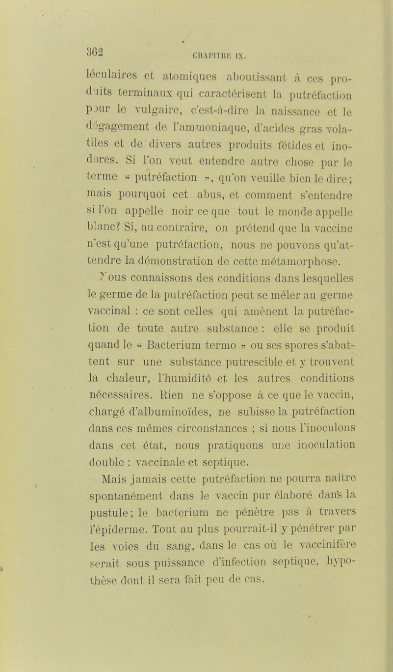 3G2 ('.IIAriTIlK IX. iGoulairos cl utomiqucs alioulissaiit à cos pro- duits terminaux qui caractérisent la putréfaction P )ur le vulgaire, c’est-à-dire la naissance et le dégagement de l’ammoniaque, d’acides gras vola- tiles et de divers autres produits fétides et ino- dores. Si l’on veut entendre autre chose par le terme « putréfaction «, qu’on veuille bien le dire; mais pourquoi cet abus, et comment s’entendre si l’on appelle noir ce que tout le monde ap[)elle blanc? Si, au contraire, on prétend que la vaccine n’est qu’une putréfaction, nous ne pouvons qu’at- tendre la démonstration de cette métamorphose. 1^ ous connaissons des conditions dans lesquelles le germe de la putréfaction peut se mêler au germe vaccinal : ce sont celles qui amènent la putréfac- tion de toute autre substance : elle se produit quand le « Bacterium terme ^ ou ses spores s’abat- tent sur une substance putrescible et y trouvent la chaleur, l’humidité et les autres conditions nécessaires. Rien ne s’oppose à ce que le vaccin, chargé d’albuminoïdes, ne subisse la putréfaction dans ces mêmes circonstances ; si nous l’inoculons dans cet état, nous pratiquons une inoculation double ; vaccinale et septique. Mais jamais cette putréfaction ne pourra naître spontanément dans le vaccin pur élaboré dan's la pustule; le bacterium ne pénètre pas à travers l’épiderme. Tout au plus pourrait-il y pénétrer par les voies du sang, dans le cas où le vaccinifère serait sous puissance d’infection septique, hypo- thèse dont il sera fait peu de cas.