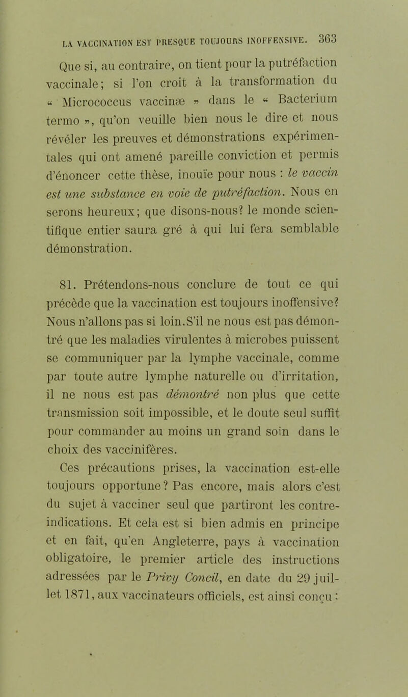Que si, au contraire, on tient pour la putréfaction vaccinale; si l’on croit à la transformation du « Micrococcus vaccinæ » dans le « Bacterium terino », qu’on veuille bien nous le dire et nous révéler les preuves et démonstrations expérimen- tales qui ont amené pareille conviction et permis d’énoncer cette thèse, inouïe pour nous : le vaccm est line substance en voie de putréfaction. Nous en serons heureux; que disons-nous? le monde scien- tifique entier saura gré à qui lui fera semblable démonstration. 81. Prétendons-nous conclure de tout ce qui précède que la vaccination est toujours inotfensive? Nous n’allons pas si loin.S’il ne nous est pas démon- tré que les maladies Adrulentes à microbes puissent se communiquer par la lymphe vaccinale, comme par toute autre lymphe naturelle ou d’irritation, il ne nous est pas démontré non plus que cette trnnsmission soit impossible, et le doute seul suffit pour commander au moins un grand soin dans le choix des vaccinifères. Ces précautions prises, la vaccination est-elle toujours opportune? Pas encore, mais alors c’est du sujet à vacciner seul que partiront les contre- indications. Et cela est si bien admis en principe et en fait, qu’en Angleterre, pays à Amccination obligatoire, le premier article des instructions adressées par le Privy Concif en date du 29 juil- let 1871, aux Amccinateurs officiels, est ainsi concu :