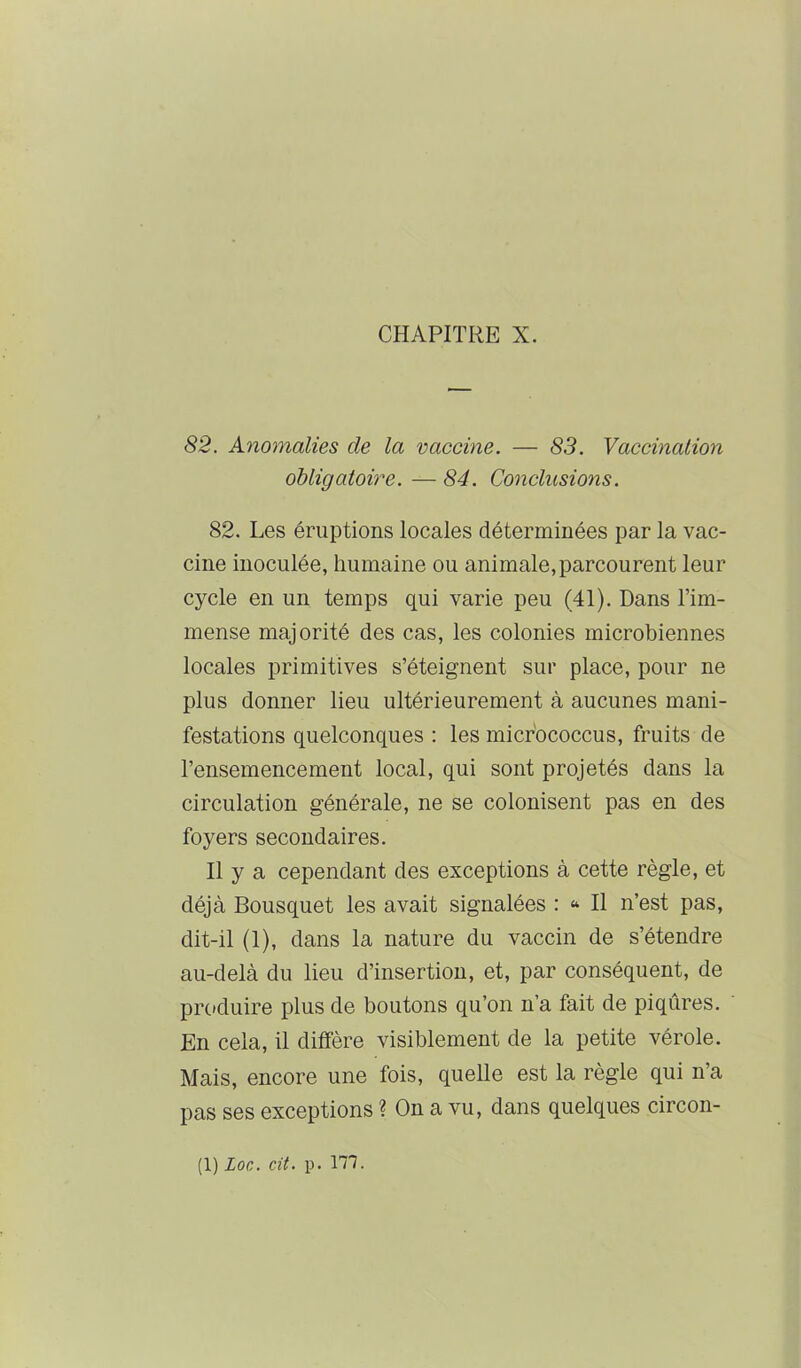 CHAPITRE X. 82. Anomalies de la vaccine. — 83. Vaccination obligatoire. — 84. Conclusions. 82. Les éruptions locales déterminées par la vac- cine inoculée, humaine ou animale, parcourent leur cycle en un temps qui varie peu (41). Dans l’im- mense majorité des cas, les colonies microbiennes locales primitives s’éteignent sur place, pour ne plus donner lieu ultérieurement à aucunes mani- festations quelconques : les micfococcus, fruits de l’ensemencement local, qui sont projetés dans la circulation générale, ne se colonisent pas en des foyers secondaires. Il y a cependant des exceptions à cette règle, et déjà Bousquet les avait signalées : “ Il n’est pas, dit-il (1), dans la nature du vaccin de s’étendre au-delà du lieu d’insertion, et, par conséquent, de produire plus de boutons qu’on n’a fait de piqûres. En cela, il diffère visiblement de la petite vérole. Mais, encore une fois, quelle est la règle qui n’a pas ses exceptions ? On a vu, dans quelques circon-