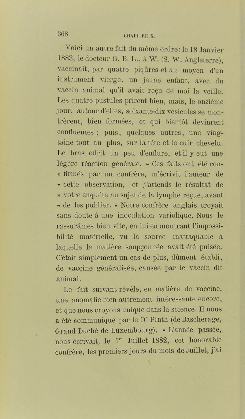 CIIAPITIU': X. Voici un autre tait du même ordre; le 18 Janvier 1883, le docteur G. B. L., à W. (S. W. Angleterre), vaccinait, par quatre piqûres et au moyen d’un instrument vierge, un jeune enfant, avec du vaccin animal qu’il avait reçu de moi la veille. Les quatre pustules prirent bien, mais, le onzième jour, autour d’elles, soixante-dix vésicules se mon- trèrent, bien formées, et qui bientôt devinrent confluentes ; puis, quelques autres, une ving- taine tout au plus, sur la tête et le cuir chevelu. Le bras offrit un peu d’enflure, et il y eut une légère réaction générale. « Ces faits ont été con- » Armés par un confrère, m’écrivit l’auteur de « cette observation, et j’attends le résultat de » votre enquête au sujet de la lymphe reçue, avant » de les publier. » Notre confrère anglais croyait sans doute à une inoculation variolique. Nous le rassurâmes bien vite, en lui en montrant l’impossi- bilité matérielle, vu la source inattaquable à laquelle la matière soupçonnée avait été puisée. C’était simplement un cas de plus, dûment établi, de vaccine généralisée, causée par le vaccin dit animal. Le fait suivant révèle, en matière de vaccine, une anomalie bien autrement intéressante encore, et que nous croyons unique dans la science. Il nous a été communiqué par le D” Pinth (de Bascherage, Grand Duché de Luxembourg). « L’année passée, nous écrivait, le P” Juillet 1882, cet honorable confrère, les premiers jours du mois de Juillet, j’ai