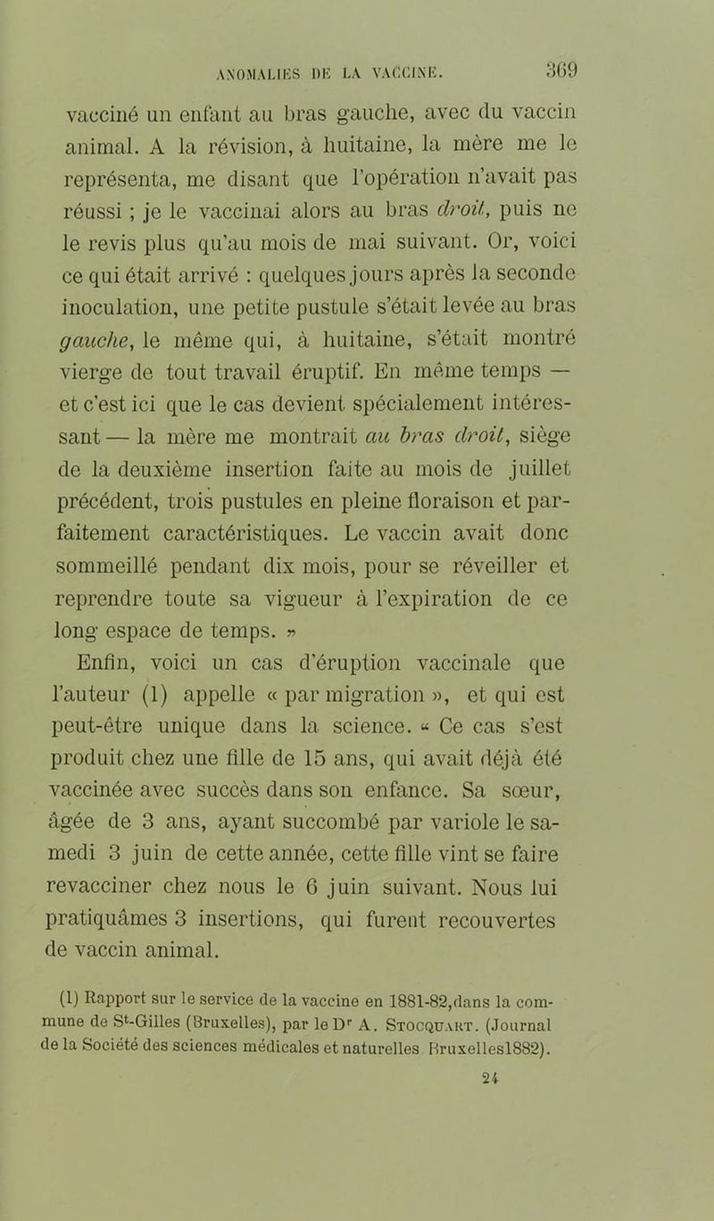 vacciné un enfant au bras gauche, avec du vaccin animal. A la révision, à huitaine, la mère me le représenta, me disant que l’opération n’avait pas réussi ; je le vaccinai alors au bras cb^oit, puis ne le revis plus qu’au mois de mai suivant. Or, voici ce qui était arrivé : quelques jours après la seconde inoculation, une petite pustule s’était levée au bras gauche, le même qui, à huitaine, s’était montré vierge de tout travail éruptif. En même temps — et c’est ici que le cas devient spécialement intéres- sant — la mère me montrait au bras droit, siège de la deuxième insertion faite au mois de juillet précédent, trois pustules en pleine floraison et par- faitement caractéristiques. Le vaccin avait donc sommeillé pendant dix mois, pour se réveiller et reprendre toute sa vigueur à l’expiration de ce long espace de temps. » Enfin, voici un cas d’éruption vaccinale que l’auteur (1) appelle « par migration », et qui est peut-être unique dans la science. « Ce cas s’est produit chez une fille de 15 ans, qui avait déjà été vaccinée avec succès dans son enfance. Sa sœur, âgée de 3 ans, ayant succombé par variole le sa- medi 3 juin de cette année, cette fille vint se faire revacciner chez nous le G juin suivant. Nous lui pratiquâmes 3 insertions, qui furent recouvertes de vaccin animal. (1) Rapport sur le service de la vaccine en 1881-82,dans la com- mune de St-Gilles (Bruxelles), par leD’’ A. Stocquart. (Journal de la Société des sciences médicales et naturelles Hruxellesl882). 24