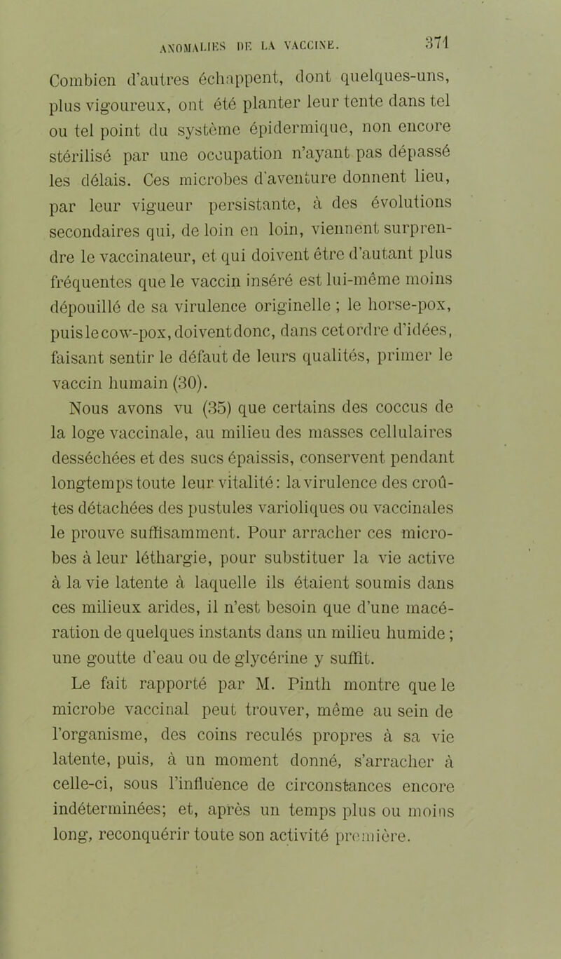 Combien craiitres échappent, dont quelques-uns, plus vigoureux, ont été planter leur tente clans tel ou tel point du système épidermique, non encore stérilisé par une occupation n’ayant pas dépassé les délais. Ces microbes d’aventure donnent lieu, par leur vigueur persistante, à des évolutions secondaires qui, de loin en loin, viennent surpren- dre le vaccinateur, et qui doivent être d’autant plus fréquentes que le vaccin inséré est lui-même moins dépouillé de sa virulence originelle ; le horse-pox, puis le cow-pox, doivent donc, dans cetordre d’idées, faisant sentir le défaut de leurs qualités, primer le vaccin humain (30). Nous avons vu (35) que certains des coccus de la loge vaccinale, au milieu des niasses cellulaires desséchées et des sucs épaissis, conservent pendant longtemps toute leur vitalité: la virulence des croû- tes détachées des pustules varioliques ou vaccinales le prouve suffisamment. Pour arracher ces micro- bes à leur léthargie, pour substituer la vie active à la vie latente à laquelle ils étaient soumis dans ces milieux arides, il n’est besoin que d’une macé- ration de quelques instants dans un milieu humide ; une goutte d’eau ou de glycérine y suffit. Le fait rapporté par M. Pintli montre que le microbe vaccinal peut trouver, même au soin de l’organisme, des coins reculés propres à sa vie latente, puis, à un moment donné, s’arracher à celle-ci, sous rinfluence de circonstances encore indéterminées; et, après un temps plus ou moins long, reconquérir toute son activité première.
