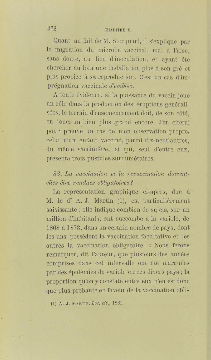 m CIIAI'ITIIF, X. Quant au fait de M. Stocquart, il s’explique par la migration du microbe vaccinal, mal à l’aise, sans doute, au lieu d’inoculation, et ayant été chercher au loin une installation plus à son gré et plus propice à sa reproduction. C’est un cas d’im- prégnation vaccinale d'emUée. A toute évidence, si la puissance du vaccin joue un rôle dans la production des éruptions générali- sées, le terrain d’ensemencement doit, de son côté, en louer un bien plus grand encore. J'en citerai pour preuve un cas de mon observation propre, celui d’un enfant vacciné, parmi dix-neuf autres, du même vaccinifère, et qui, seul d’entre eux, présenta trois pustules surnuméraires. 83. La vaccination et la revaccination doivent- elles être rendues obligatoires ? La représentation graphique ci-après, due à M. le d^ A.-J. Martin (1), est particulièrement saisissante : elle indique combien de sujets, sur un million d’habitants, ont succombé à la variole, de 1868 à 1873, dans un certain nombre de pays, dont les uns possèdent la vaccination facultative et les autres la vaccination obligatoire. « Nous ferons remarquer, dit l’auteur, que plusieurs des années comprises dans cet intervalle ont été marquées par des épidémies de variole en ces divers paj^s ; la proportion qu’on y constate entre eux n’en est donc que plus probante en faveur de la vaccination obli- (1) A.-J. Martin. Zoc. cit., 1881.