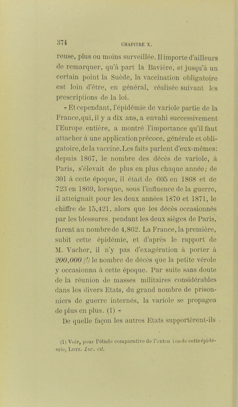 371 CIIAI'ITUE X. reuse, plus ou moins surveillée. Il importe d’ailleurs (le remaiYpier, qu’à part la Bavière, et jusqu’à un certain point la Suède, la vaccination obligatoire est loin d’cHre, en général, réalisée suivant les prescriptions de la loi. » Et cependant, l’épidémie de variole partie de la France,qui, il y a dix ans, a envahi successivement l’Europe entière, a montré l’importance qu’il faut attacher à une application précoce, générale et obli- gatoire,delà vaccine.Les faits parlent d’eux-mêmes: depuis 1867, le nombre des décès de variole, à Paris, s’élevait de plus en plus chaque année,- de 301 à celte époque, il était de 605 en 1868 et de 723 en 1869, lorsque, sous l’iniluence de la guerre, il atteignait pour les deux années 1870 et 1871, le chitfre de 15,421, alors que les décès occasionnés par les blessures, pendant les deux sièges de Paris, furent au nombre de 4,862. La France, la première, subit cette épidémie, et d’après le rapport de M. Vacher, il n'y pas d’exagération à porter à 200,000 (!) le nombre de décès que la petite vérole y occasionna à cette époque. Par suite sans doute de la réunion de masses militaires considérables dans les divers Etats, du grand nombre de prison- niers de guerre internés, la variole se propagea de plus en plus. (1) « De quelle façon les autres Etats supportèrent-ils • (1) Voir, pour l’étudo comparative de l’exten ion de cetteépidé- mie, Lotz. Ioc. cit.