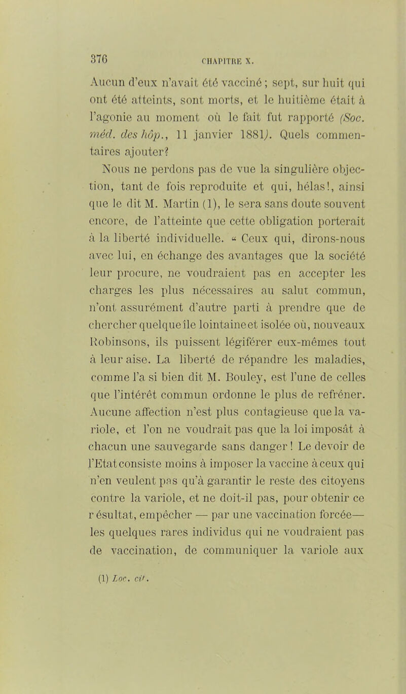 37G niAPITUE X. Aucun d’eux n’avait été vacciné ; sept, sur liuit qui ont été atteints, sont morts, et le huitième était à l’aj^'onie au moment où le lait fut rapporté (Soc. méd. des hôp., 11 janvier 1881j. Quels commen- taires ajouter? Nous ne perdons pas de vue la singulière objec- tion, tant de fois reproduite et qui, hélas!, ainsi que le dit M. Martin (1), le sera sans doute souvent encore, de l’atteinte que cette obligation porterait à la liberté individuelle. “ Ceux qui, dirons-nous avec lui, en échange des avantages que la société leur procure, ne voudraient pas en accepter les charges les plus nécessaires au salut commun, n’ont assurément d’autre parti à prendre que de chercher quelque île lointaineet isolée où, nouveaux Robinsons, ils puissent légiférer eux-mêmes tout à leur aise. La liberté de répandre les maladies, comme l’a si bien dit M. Bouley, est l’une de celles que l’intérêt commun ordonne le plus de refréner. Aucune affection n’est plus contagieuse que la va- riole, et l’on ne voudrait pas que la loi imposât à chacun une sauvegarde sans danger ! Le devoir de l’Etatconsiste moins à imposer la vaccine àceux qui n’en veulent pas qu’à garantir le reste des citoyens contre la variole, et ne doit-il pas, pour obtenir ce résultat, empêcher — par une vaccination forcée— les quelques rares individus qui ne voudraient pas de vaccination, de communiquer la variole aux