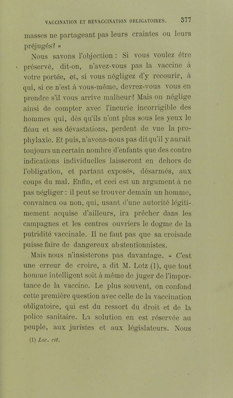 masses ne partageant pas leurs craintes ou leurs préjugés? » Nous savons l’objection : Si a’’Ous voulez être préservé, dit-on, n’avez-vous pas la vaccine à votre portée, et, si vous négligez d’y recourir, à qui, si ce n’est à vous-même, devrez-vous vous en prendre s’il vous arrive malheur? Mais on néglige ainsi de compter avec l’incurie incorrigible des hommes qui, dès qu’ils n’ont plus sous les yeux le fléau et ses dévastations, perdent de vue la pro- phylaxie. Et puis, n’avons-nous pas ditqu’il y aurait toujours un certain nombre'd’enfants que des contre indications individuelles laisseront en dehors do l’obligation, et partant exposés, désarmés, aux coups du mal. Enfin, et ceci est un argument à ne pas négliger : il peut se trouver demain un homme, convaincu ou non, qui, usant d’une autorité légiti- mement acquise d’ailleurs, ira prêcher dans les campagnes et les centres ouvriers le dogme de la putridité vaccinale. Il ne faut pas que sa croisade puisse faire de dangereux abstentionnistes. Mais nous n’insisterons pas davantage. « C’est une erreur de croire, a dit M. Loiz (1), que tout homme intelligent soit à même de juger de l’impor- tance de la vaccine. Le plus souvent, on confond cette première question avec celle de la vaccination obligatoire, qui est du ressort du droit et de la police sanitaire. La solution en est réservée au peuple, aux juristes et aux législateurs. Nous