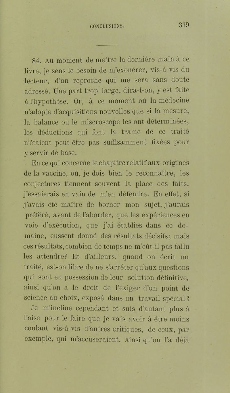 84. Au moment de mettre la dernière main à ce livre, je sens le besoin de m’exonérer, vis-à-vis du lecteur, d’un reproche qui me sera sans doute adressé. Une part trop large, dira-t-on, y est faite à l’hypothèse. Or, à ce moment où la médecine n’adopte d’acquisitions nouvelles que si la mesure, la balance ou le miscroscope les ont déterminées, les déductions qui font la trame de ce traité n’étaient peut-être pas suffisamment fixées pour y servir de base. En ce qui concerne le chapitre relatif aux origines de la vaccine, où, je dois bien le reconnaître, les conjectures tiennent souvent la place des faits, j’essaierais en vain de m’en défendre. En effet, si j’avais été maître de borner mon sujet, j’aurais préféré, avant de l’aborder, que les expériences en voie d’exécution, que j’ai établies dans ce do- maine, eussent donné des résultats décisifs ; mais ces résultats, combien de temps ne m'eût-il pas fallu les attendre? Et d’ailleurs, quand on écrit un traité, est-on libre de ne s’arrêter qu’aux questions qui sont en possession de leur solution définitive, ainsi qu’on a le droit de l’exiger d’un point de science au choix, exposé dans un travail spécial ? Je m’incline cependant et suis d’autant plus à l’aise pour le faire que je vais avoir à être moins coulant vis-à-vis d’autres critiques, de ceux, par exemple, qui m’accuseraient, ainsi qu’on l’a déjà