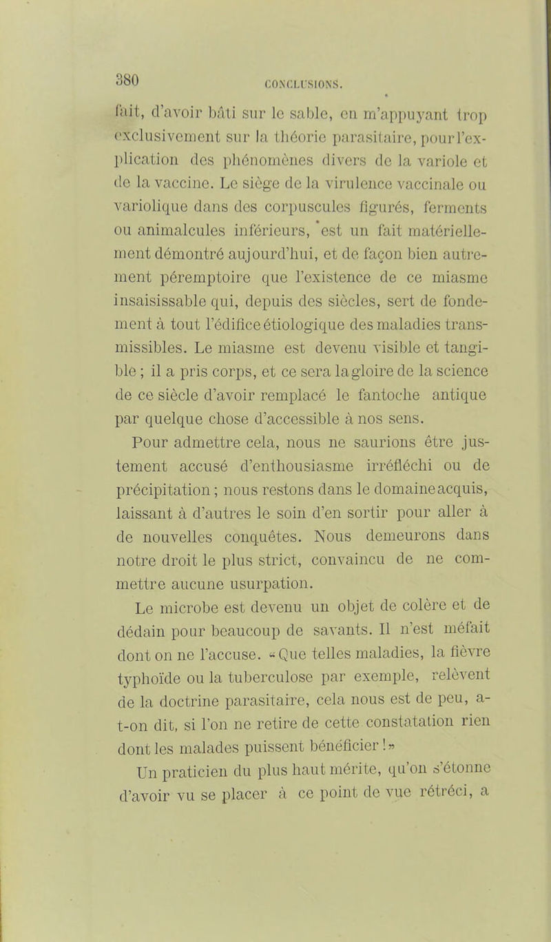CO.NCLrSIONS. lait, d’avoir l)âti sur le sable, eu m’appuyant trop ('xclüsivement sur la théorie parasitaire, pourl’ex- l)lication des phénomènes divers de la variole et de la vaccine. Le siège de la virulence vaccinale ou variolique dans des corpuscules figurés, ferments ou animalcules inférieurs, est un fait matérielle- ment démontré aujourd’hui, et de façon bien autre- ment péremptoire que l’existence de ce miasme insaisissable qui, depuis des siècles, sert de fonde- ment à tout l’édifice étiologique des maladies trans- missibles. Le miasme est devenu visible et tangi- ble ; il a pris corps, et ce sera la gloire de la science de ce siècle d’avoir remplacé le fantoche antique par quelque chose d’accessible à nos sens. Pour admettre cela, nous ne saurions être jus- tement accusé d’enthousiasme irréfléchi ou de précipitation ; nous restons dans le domaine acquis, laissant à d’autres le soin d’en sortir pour aller à de nouvelles conquêtes. Nous demeurons dans notre droit le plus strict, convaincu de ne com- mettre aucune usurpation. Le microbe est devenu un objet de colère et de dédain pour beaucoup de savants. Il n’est méfait dont on ne l’accuse. «Que telles maladies, la fièvre typhoïde ou la tuberculose par exemple, relèvent de la doctrine parasitaire, cela nous est de peu, a- t-on dit, si l’on ne retire de cette constatalion rien dont les malades puissent bénéficier !» Un praticien du plus haut mérite, qu’on s’étonne d’avoir vu se placer à ce point de vue rétréci, a