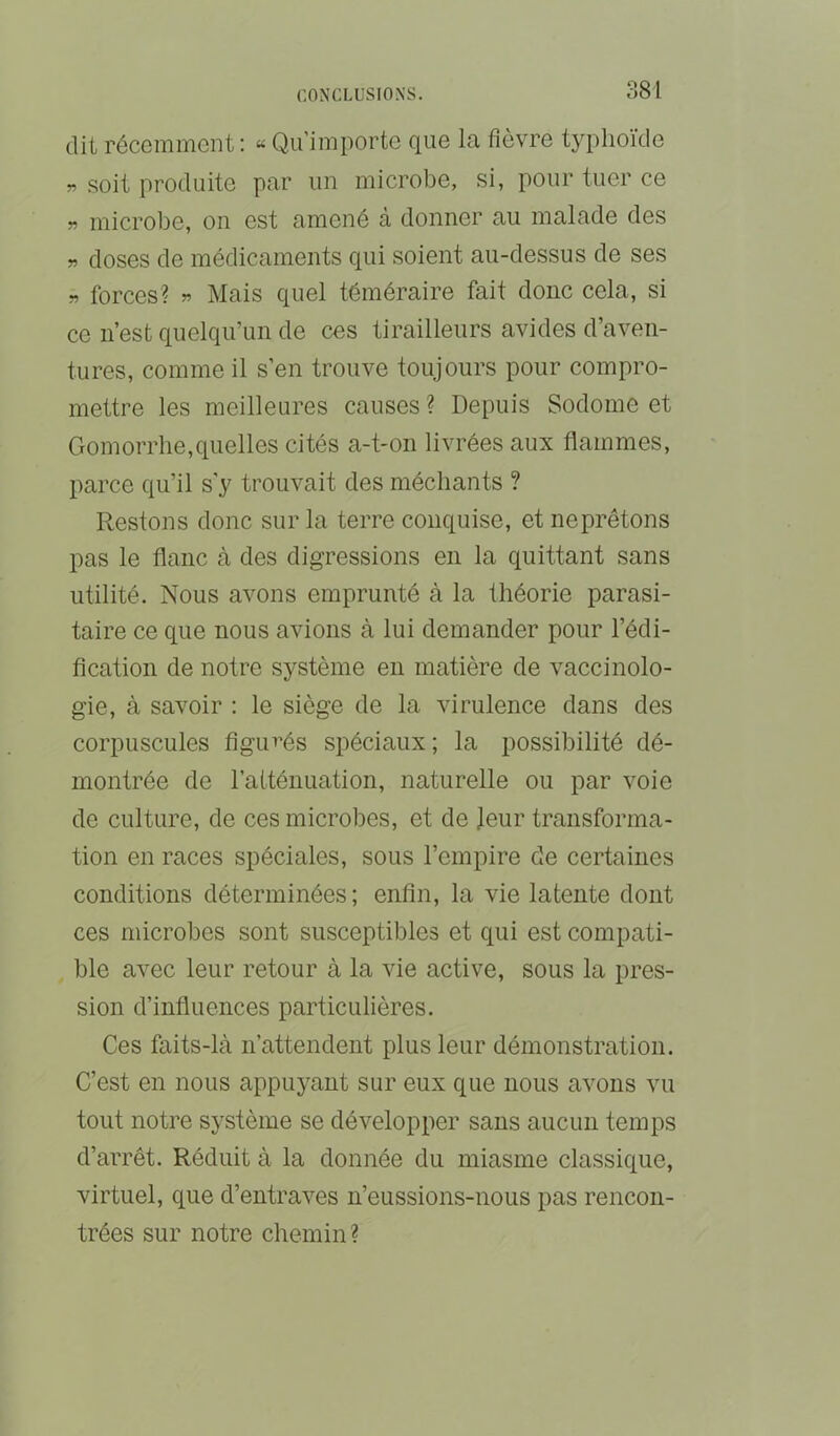 :^8i dit récemment : « Qu’importe que la fièvre typhoïde w .soit produite par un microbe, si, pour tuer ce w microbe, on est amené à donner au malade des » doses de médicaments qui soient au-dessus de ses w forces? w Mais quel téméraire fait donc cela, si ce n’est quelqu’un de ces tirailleurs avides d’aven- tures, comme il s’en trouve toujours pour compro- mettre les meilleures causes ? Depuis Sodome et Gomorrlie,quelles cités a-t-on livrées aux flammes, parce qu’il s’y trouvait des méchants ? Restons donc sur la terre conquise, et neprêtons pas le flanc à des digressions en la quittant sans utilité. Nous avons emprunté à la théorie parasi- taire ce que nous avions à lui demander pour l’édi- flcation de notre système en matière de vaccinolo- gie, à savoir ; le siège de la virulence dans des corpuscules figui’és spéciaux; la possibilité dé- montrée de raiténuation, naturelle ou par voie de culture, de ces microbes, et de Jeur transforma- tion en races spéciales, sous l’empire de certaines conditions déterminées; enfin, la vie latente dont ces microbes sont susceptibles et qui est compati- ble avec leur retour à la vie active, sous la pres- sion d’influences particulières. Ces faits-là n’attendent plus leur démonstration. C’est en nous appuyant sur eux que nous avons vu tout notre système se développer sans aucun temps d’aiTêt. Réduit à la donnée du miasme classique, virtuel, que d’entraves n’eussions-nous pas rencon- trées sur notre chemin?