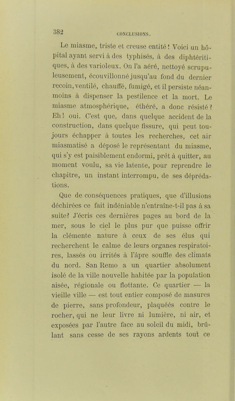 :-58^2 Le miasme, triste et creuse entité ! Voici un hô- pital ayant servi à des typhisés, à des diplitériti- ques, à des varioleux. On l’a aéré, nettoyé scrupu- leusement, écouvillonné jusqu’au fond du dernier recoin, ventilé, chauffé, fumigé, et il persiste néan- moins à dispenser la pestilence et la mort. Le miasme atmosphérique, éthéré, a donc résisté? Eh ! oui. C’est que, dans quelque accident de la construction, dans quelque fissure, qui peut tou- jours échapper à toutes les recherches, cet air miasmatisé a déposé le représentant du miasme, qui s’y est paisiblement endormi, prêt à quitter, au moment voulu, sa vie latente, pour reprendre le chapitre, un instant interrompu, de ses dépréda- tions. Que de conséquences pratiques, que d’illusions déchirées ce fait indéniable n’entraîne-t-il pas à sa suite? J’écris ces dernières pages au bord de la mer, sous le ciel le plus pur que puisse offrir la clémente nature à ceux de ses élus qui recherchent le calme de leurs organes respiratoi- res, lassés ou irrités à l’âpre soufile des climats du nord. San Remo a un quartier absolument isolé de la ville nouvelle habitée par la population aisée, régionale ou flottante. Ce quartier — la vieille ville — est tout entier composé de masures de pierre, sans profondeur, plaquéés contre le rocher, qui ne leur livre ni lumière, ni air, et exposées par l’autre face au soleil du midi, brû- lant sans cesse de ses rayons ardents tout ce