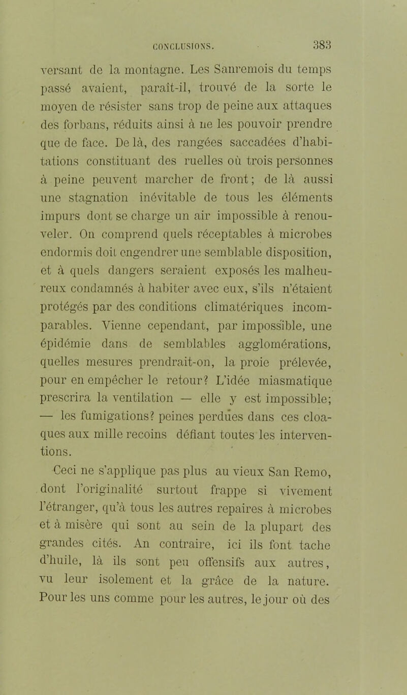 versant de la montagne. Les Sani’emois du temps passé avaient, paraît-il, trouvé de la sorte le moyen de résister sans trop de peine aux attaques des forbans, réduits ainsi à ne les pouvoir prendre que de face. De là, des rangées saccadées d’habi- tations constituant des ruelles où trois personnes à peine peuvent marcher de front; de là aussi une stagnation inévitable de tous les éléments impurs dont se charge un air impossil)le à renou- veler. On comprend quels réceptables à microbes endormis doit engendrer une semblable disposition, et à quels dangers seraient exposés les malheu- reux condamnés à habiter avec eux, s’ils n’étaient protégés par des conditions climatériques incom- parables. Vienne cependant, par impossible, une épidémie dans de semblables agglomérations, quelles mesures prendrait-on, la proie prélevée, pour en empêcher le retour? L’idée miasmatique prescrira la ventilation — elle y est impossible; — les fumigations? peines perdues dans ces cloa- ques aux mille recoins défiant toutes les interven- tions. Ceci ne s’applique pas plus au vieux San Remo, dont l’originalité surtout frappe si vivement l’étranger, qu’à tous les autres repaires à microbes et à misère qui sont au sein de la plupart des grandes cités. An contraire, ici ils font tache d’huile, là ils sont peu offensifs aux autres, vu leur isolement et la grâce de la nature. Pour les uns comme pour les autres, le jour où des