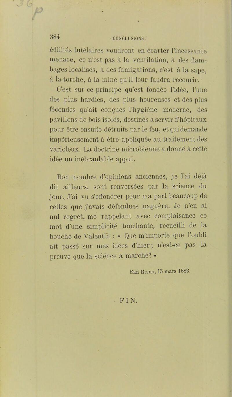 < 38 i ôtlilités tutélaires voudront en écarter l’incessante menace, ce n’est pas à la ventilation, à des flam- bages localisés, à des fumigations, c’est à la sape, à la torche, à la mine qu’il leur faudra recourir. C’est sur ce principe qu’est fondée l’idée, l’une des plus hardies, des plus heureuses et des plus fécondes qu’ait conçues l’hygiène moderne, des pavillons de bois isolés, destinés à servir d’hôpitaux pour être ensuite détruits par le feu, et qui demande impérieusement à être appliquée au traitement des varioleux. La doctrine microbienne a donné à cette idée un inébranlable appui. Bon nombre d’opinions anciennes, je l’ai déjà dit ailleurs, sont renversées par la science du jour. J’ai vu s’effondrer pour ma part beaucoup de celles que j’avais défendues naguère. Je n’en ai nul regret, me rappelant avec complaisance ce mot d’une simplicité touchante, recueilli de la bouche de Valentin : « Que m’importe que l’oubli ait passé sur mes idées d’hier ; n’est-ce pas la preuve que la science a marché? ^ San Remo, 15 mars 1883. •FIN.