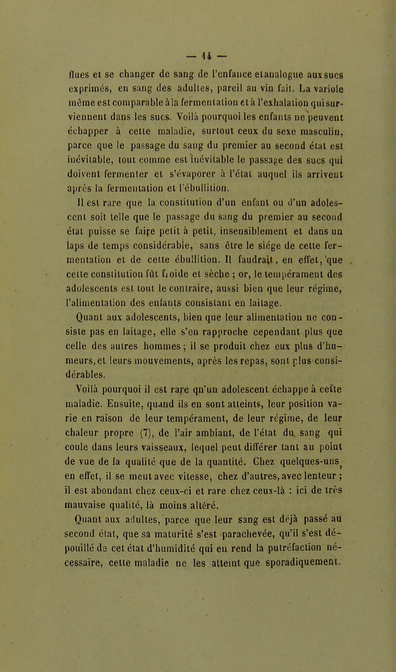 flues et se changer de sang de I'cnfauce eianalogue auxsucs expriinds, en sang des adulies, pareil au vin fail. La variole merae est comparable 5 la fermenlalion ci a I'exhalaiion qui sur- viennent dans les sues. Voila pourquoi les enfanls ne peuvent echapper a ceiie maladie, surtout ceux du sexe masculin, parce que le passage du sang du premier au second etal est inevitable, lout comme est inevitable le passage des sues qui doivcnt fermenler et s'civaporer a I'clat auquel ils arriveut apres la fermentation et Tebuilition. 11 est rare que la constitution d'un enfant ou d'un adoles- cent soit telle que le passage du sang du premier au second ^tat puisse se faire petit a petit, insensiblement el dans un laps de temps considerable, sans etre le siege de cetle fer- mentation el de cette Ebullition. II faudrait, en efl'et,'que celte constitution fiii fioide et seche ; or, le temperament des adolescents est tout le conlraire, aussi bien que leur regime, ralinienlalion des enfants consislant en laitage. Quant au\ adolescents, bien que leur alimentation ne con- siste pas en laitage, elle s'en rapproche cependant plus que celle des autres hommes; il se produit chez eux plus d'hu- meurs.el leurs mouvements, apres les repas, sont plus consi- derables. Voila pourquoi il est rare qn'un adolescent ecliappe a cede maladie. Eusuite, quand ils en sont atteints, leur position va- rie en raison de leur temperament, de leur regime, de leur chaleur propre (7), de I'air ambiant, de I'elat du. sang qui coule dans leurs vaisseaux, lequel peut dilTerer tant au point de vue de la qualitc que de la quantile. Ghez quelques-uns^ en effet, il se meutavec vilesse, chez d'aulres.aveclenteur; il est abondani chez ceux-ci el rare chez ceu.\-lk : ici de ires mauvaise qualite, li moins alt^re. Quant aux adulies, parce que leur sang est dejJi passe au second ctal, que sa malurite s'est parachevee, qu'il s'est de- pouillede eel etat d'huniidil6 qui en rend la putrefaction ne- cessaire, cette maladie ne les alieint que sporadiquement.