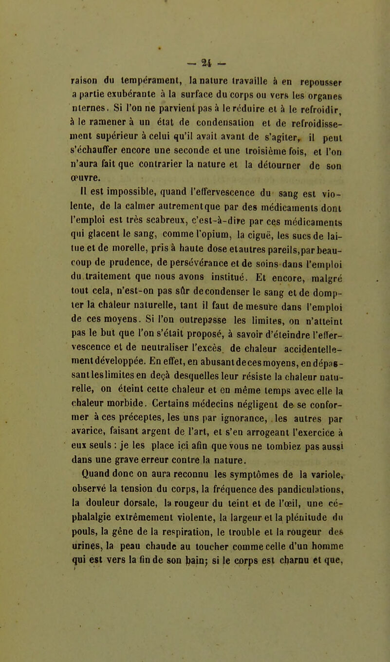 raison dti temperament, la nature iravaille a en repousser a partie cxuberanle a la surface du corps ou vers les organes nlernes. Si Tonne parvientpasa leroduire el i le refroidir, h le ramener a un 6tat de condensation el de refroidisse- ment sup^rieur a celui qu'il avail avanl de s'agiler,^ il peul s'echauffer encore une seconde et une iroisi^nie fois, et Ton n'aura fait que contrarier la nature et la detourner de son opuvre. II est impossible, quand I'elfervescence du sang est vio- lente, de la calmer autrementque par des medicaments dont I'emploi est tres scabreux, c'est-Jk-dire par ces medicaments qui glacent le sang, comme I'opium, la cigue, les sucsde lai- lueet de morelle, prisa haute doseetautres pareils.par beau- coup de prudence, de perseverance et de soins dans I'emploi du traitement que nous avons institue. Et encore, raalgre tout cela, n'est-on pas sflr de condenser le sang eide domp- ter la chaleur naiurelle, tant il faut de mesure dans I'emploi de cesmoyens. Si Ton outrepjsse les limiies, on n'atieint pas le but que Ton s'etait propose, a savoir d'eteindre I'elTer- vescence et de neuiraliser Texces. de chaleur accidentelle- mentdeveloppee. Eneffet,en abusantdecesmoyens,endepas- santlesliraitesen degi desquelles leur resiste la chaleur naiu- relle, on eteint cette chaleur et en meme temps avec elle la chaleur morbide. Certains m(5decins negligent de se confor- mer a ces pr^ceples, les uns par ignorance, les autres par avarice, faisani argent de I'arl, et s'en arrogeant I'exercice a eux seuls : je les place ici afin que vous ne tombiez pas aussi dans une grave erreur centre la nature. Quand done on aura reconnu les symplomes de la variole, observe la tension du corps, la frequence des pandiculations, la douleur dorsale, la rongeur du teint et de I'oeil, une ce- pbalalgie extremement violenie, la largeur et la pleniiude dn pouls, la gene de la respiration, le trouble el la rongeur des urines, la peau chaude au toucher comme celle d'un homme qui est vers la fin de son \)aAn-f si le corps est charnu et que,