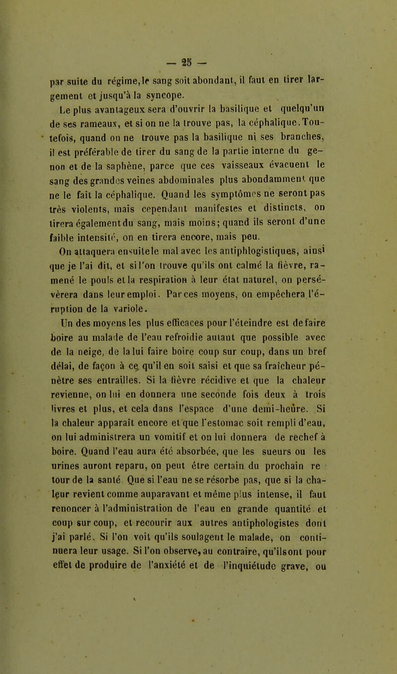 par suite du regime, If sang soil abondani, il faul en lirer lar- gemenl et jusqu'a la syncope. Le plus avanlageux sera d'ouvrir la basilique el quelqu'un de ses rameaux, el si on ne la trouve pas, la cephaliquc.Tou- tefois, quand on ne trouve pas la basilique ni ses branches, il est preferable de tirer du sang de la partie interne du ge- non et de la saphene, parce que ces vaisseaux evacuenl !e sang desgrandos veines abdominales plus abondarament que ne le fail la cephalique. Quand les symptomcs ne serontpas tres violents, inais cepenJant nianifesles et distincts, on tirera egalementdu sang, mais naoins; quand ils seronl d'unc faible inlensilr, on en tirera encore, mais peu. On atiaqueni ensuilele mal avec los anliphlogisliques, ainsi que je I'ai dit, et si Ton irouve qu'ils ont calme la fievre, ra- mene le pouls el la respiralion a leur etal naturel, on perse- verera dans leurempioi. Par ces moyens, on empechera I'e- rnpiion de la variole. Un des moyens les plus efficaces pour I'cleindre est defaire boire au malaile de I'eau refroidie auiaul que possible avec de la neige, de lalui faire boire coup sur coup, dans un bref delai, de fa^on h c§, qu'il en soil saisi et que sa fraicheur p^- netre ses entrailies. Si la Hevre recidive el que la cbaleur revienne, on liii en donnera une seconde fois deux a trois Uvres et plus, et cela dans I'espace d'une demi-lieure. Si la chaleur apparait encore et que Teslomac soil rempli d'eau, on lui administrera un vomitif et on lui donnera de rechef a boire. Quand I'eau aura ete absorbee, que les sueurs ou les urines auront reparu, on pent elre certain du prochain re tour de la same Que si I'eau ne se resorbe pas, que si la cha- Ipur revient comme auparavant et meme plus intense, il faul renoncer a Tadministration de I'eau en grande quantite el coup sur coup, el recourir aux autres anliphologistes dont j'ai parle. Si Ton voit qu'ils soulagent le nialade, on conli- nuera leur usage. Si Ton observe, au contraire, qu'ilsonl pour eftel de produire de I'anxiel^ et de I'inqui^lude grave, ou