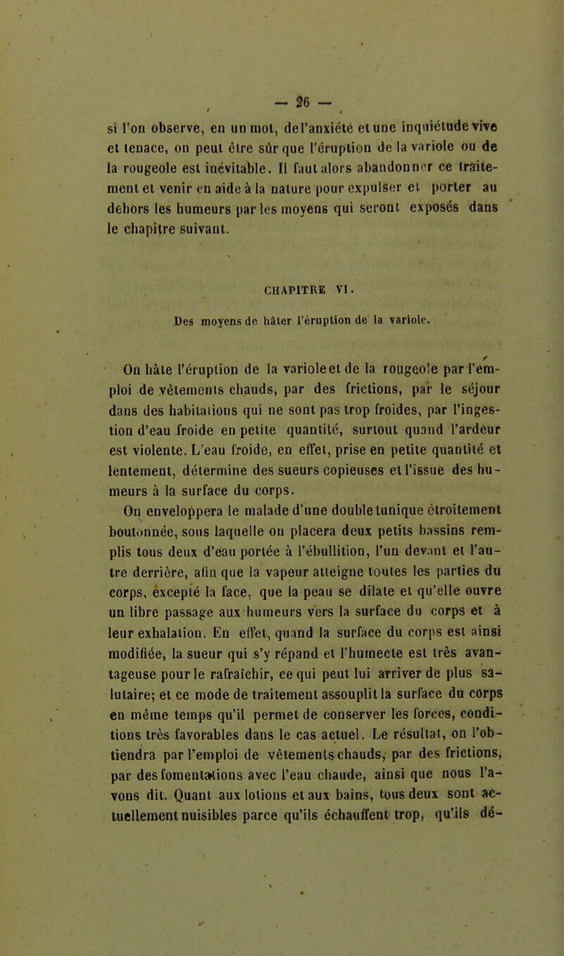 si Ton observe, en unniot, del'anxietd etune inqai^lude vive el tenace, on peul elre silr que rcruplion de la variole ou de la rougeole est inevitable. II faulalors abandonm^r ce traite- ment et venir en aide a la nature pour cxpulscr ei porter au dehors les huraeurs paries moyens qui seroni exposes dans te chapifre suivani. CHAPITRE VI. Des moyens de hiter {'eruption de la variole. r On hale I'erupiion de la varioleelde la rougeole par rera- ploi de yelenienls chauds, par des frictions, par ie scjour dans des habilaiions qui ne sonl pas irop froides, par I'inges- lion d'eau froide en petite quanlilc, suriout quand I'ardeur est violente. L'eau I'roide, en effei, prise en petite quaniite et lentement, determine des sueurs copieuses et Tissue deshu- meurs a la surface du corps. On enveloppera Ie maladed'une double tunique ctroilement boutiinnee, sous laqueile ou placera deux petils b.issins reiti- plis tous deux d'eau porlee a rebuUitlon, I'un dev:ml el I'au- tre derricre, adn que la vapour atleigne toules les parties du corps, excepie la face, que la peau se dilate ei qu'elle ouvre un libre passage aux humeurs vers la surface du corps et a leur exhalation. En effet, quand la surface du corps est itinsi raodifi^e, la sueur qui s'y repand el Thuinecte est ires avan- tageuse pourle rafraichir, cequi peul lui arriver de plus sa- lutaire; el ce mode de traitement assouplit la surface du corps en m^me temps qu'il perniel de conserver les forces, condi- tions Ires favorables dans le cas actuel. Le rcsuliai, on I'ob- tiendra parl'emploi de velemenls chauds, par des frictions, par des foraenijKions avec Teau chaud«, ainsi que nous I'a- vons dit. Quant aux lotions etaux bains, tous deux sonl ac- luellement nuisibles parce qu'ils echauffent trop, qu'ils de-