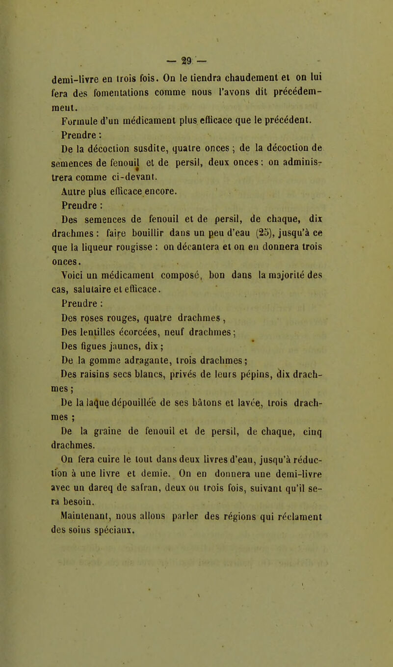 denii-livre en trois fois. On le liendra chaudement el on lui fera des fomentalions comma nous I'avons dit precedem- meut. Formule d'un medicament plus, edicace que le precedent. Prendre: De la d^cociion susdite, quaire onces ; de la decociion de Sftmences de fenoun el de persii, deux onces: on adminis- trera comme ci-devani. Autre plus elTicace encore. Prendre: Des semences de fenouii et de persii, de chaque, dix drachmes : faire bouillir dans un peu d'eau (25), jusqu'a ce que la liqueur rougisse : on dt^cantera et on en donnera trois onces. Yoici un medicament compose, bon dans la majority des cas, salutaireeteflicace. Prendre: Des roses rouges, quatre drachmes, Des ieniilles (^corcees, neuf drachmes; Des figues jauncs, dix ; De la gomme adragante, trois drachmes; Des raisins sees blancs, priv^s de leurs p^pins, dix drach- mes ; De la laque depouillee de ses batons et lavie, trois drach- mes ; De la graine de fenouii et de persii, de chaque, cinq drachmes. On fera cuire le tout dans deux livres d'eau, jusqu'a reduc- tion a une livre et demie. On en donnera une demi-livre avec un dareq de safran, deux ou trois fois, suivani qu'il se- ra besoin. Maiulenant, nous allons parler des regions qui r^clament des soins sp^ciaux.