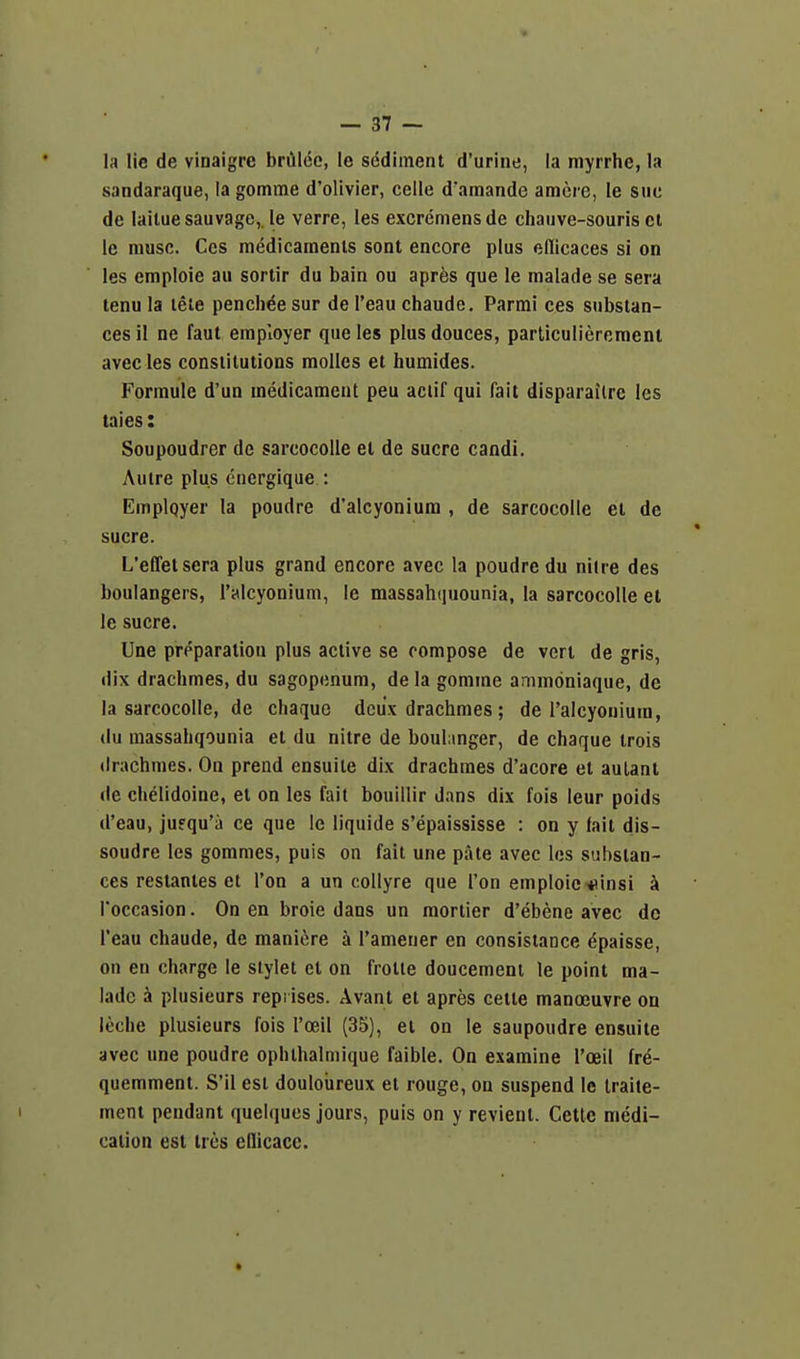 la lie de vinaigrc brillco, le sddiment d'urine, la myrrhe, la sandaraque, la gomme d'olivier, celle d'amande amcre, le sue de lailuesauvage, le verre, ies excremensde chauve-souris cl le muse. Ces medicaments sont encore plus edicaces si on les emploie au sortir du bain ou aprfes que le malade se sera lenu la lete pench^e sur de I'eau chaude. Parmi ces substan- ces il ne faut employer que les plusdouces, parliculierement avec les constitutions molles et humides. Formule d'un medicament peu actif qui fait disparailre les taies: Soupoudrer de sarcocolle el de Sucre candi. Autre plus cuergique : Emplqyer la poudre d'alcyoniura , de sarcocolle et de Sucre. L'effelsera plus grand encore avec la poudre du nitre des boulangers, I'alcyonium, le massahquounia, la sarcocolle et le Sucre. Une preparation plus active se compose de vert de gris, dix drachmes, du sagopenum, de la gomine ammoniaque, de la sarcocolle, de chaque deux draclimes; de I'alcyonium, (lu massahqounia el du nitre de boulmger, de chaque trois drachmes. On prend ensuite dix drachmes d'acore et aulanl (le chelidoine, et on les fait bouillir dans dix fois leur poids d'eau, jufqu'a ce que Ic liquide s'epaississe : on y fait dis- soudre les gommes, puis on fait une pate avec los substan- ces restanles et Ton a un coUyre que Ton emploie-iiinsi k Toccasion. On en broie dans un mortier d'ebene avec de I'eau chaude, de maniere h I'amener en consistance dpaisse, on eu charge le slylet et on frotle doucement le point ma- lade a plusieurs repi ises. Avant et apres ceite manoeuvre on leche plusieurs fois I'oeil (35), ei on le saupoudre ensuite avec une poudre ophthalmique faible. On examine I'oeil fre- quemmenl. S'il est douloureux el rouge, ou suspend le Iraite- ment pendant quelques jours, puis on y revienl. Cetlc medi- cation est Ires eflicacc.