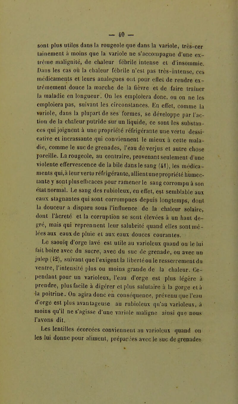 sonl plus utiles dans la rougeole que dans la variole, tres-cer lainement a moins que la variole ne s'accompagiie d'une ex- ireine nialignile, de clialeur febrile intense el d'insonimic. Dans les cas 06 la clialeur febrile n'esi pas trcs-iniense, ccs medicaments et leurs analogues out pour ellei de rendre ex- iremement douce la marche de la fievre et de faire trainer la maladie en longueur. On les emploiera done, ou on ne les emploiera pas, suivanl les circonstances. En effet, comme la variole, dans la pluparide ses formes, se developpe par Tac- tion de la clialeur pulride sur un liquide, ce sont les substan- ces qui joignenl k une propriele refrigerante une vorlu dessi- calive et incrassante qui conviennent le mieux a cette mala- die, comme le suede grenades, I'eau de verjus et autre chose pareille. La rougeole, au contraire, provenantseulement d une violente effervescence de la bile dans le sang (41), les medica- ments qui,a leur vertu refrigerante, allientuneproprietc humec- lante y sont plus effjcaces pour ramener le saug corrompu a son eiat normal. Le sang des rubioleux, en effet, est semblable aux eaux stagnantes qui sont corrompues depuis longiemps, dout la douceur a disparu sous I'influence de la cbaleur solaire, dont r&cretd et la corruption se sont clevees a un haut de- grc, mais qui reprennent lour salubrite quand elles sont me- lees aux eauxde pluie et aux eaux douccs couranies. Le saoui'q d'orge lave est utile au varioleux quand on le lui laitboireavec du sucre, avec du sue de grenade, ou avec un julep (i2), .suivant que I'exigent la liberleou le resserrement du ventre, rinteiisite plus ou moins grande de la chaleur. Ge- pendaot pour un varioleux, I'eau d'orge est plus legere a prendre, plus facile a digerer et plus salulaire a la gorge eta la poitrine. On agiradonc en consequenc*;, prevenu que Tcau d'orge est plus avanlageuse au rubioleux qu'au varioleux, a moins qu'il nes'agisse d'une variole inaligne ainsi que nous I'avons dit. Les lentilles ecorcees conviennent au varioleux quand on les lui donne pour aliment, prepar.5es avec le sue de grenades