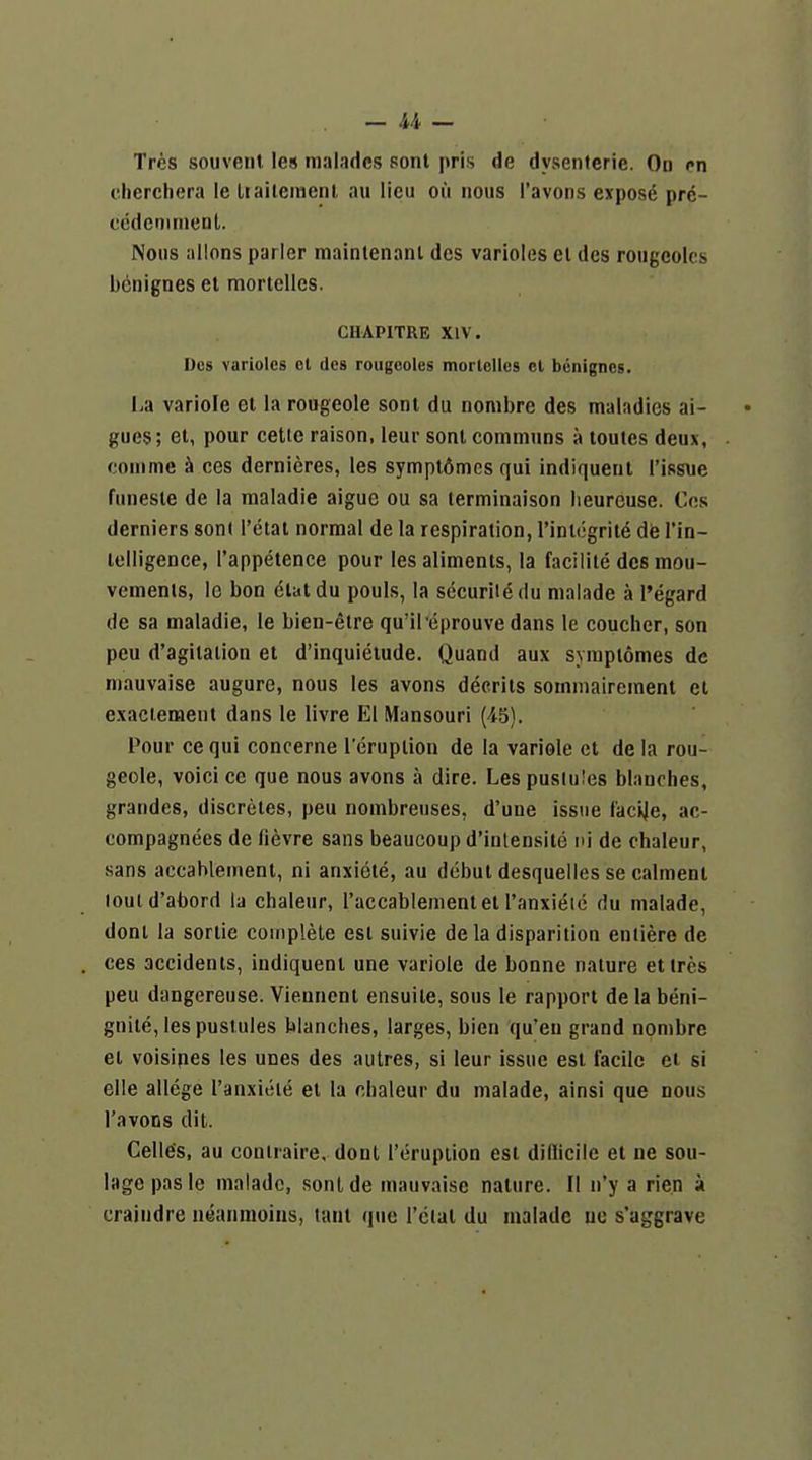 Tres souvenl les tnaladcs ponl pris de dysentcrie. On en cherchera le Itaitemenl au lieu oi'i nous I'avons exposd pre- cddeninienl. Nous allons parler mainlenant des varioles el dcs rougeolcs bcnignes el mortelles. CHAPITRE XIV. Dcs varioles ol des rougooles morlellcs el bcnignes. I.a variole el la rougeole sont du nombre des maladies ai- gues; el, pour cetle raison, leur sonl communs a loutes deux, . conime k ces dernieres, les symptdmcs qui indiquenl Tissue funesie de la maladie aigue ou sa terminaison lieureuse. Cos derniers sont I'etal normal de la respiration, rinlegrite dfe I'in- iclligence, I'appetence pour les aliments, la facilite dcs mou- vements, Ic bon dlatdu pouls, la securiiedu malade a I'egard de sa maladie, le bien-elre qu'il cprouvedans le coucher, son peu d'agilation et d'inquietude. Quand aux syraptomes dc niauvaise augure, nous les avons decriis somniairement et exaciement dans le livre El Mansouri (i5). Pour ce qui concerne Terupiion de la variole et de la rou- geole, voici ce que nous avons a dire. Les pustules blanches, grandes, discretes, peu nombreuses, d'une issue facile, ac- compagnees de fievre sans beaucoup d'inlensite ni de chaleur, sans accablement, ni anxiele, au debul desquelles se calmenl toutd'afeord la chaleur, raccablenienteiranxieic du malade, donl la sortie complete est suivie de la disparition entiere de ces accidents, indiquenl une variole de bonne nature etlres peu dangereuse. Vienneni ensuile, sous le rapport de la beni- gnile, les pustules blanches, larges, bien qu'eu grand nombre el voisifies les unes des autres, si leur issue est facile ei si elle allege I'anxieie et la chaleur du malade, ainsi que nous I'avons dil. Celles, au coutraire. dont I'erupiion esi diflicile et ne sou- lagepasle malade, sonlde mauvaise nature. II n'y a rien a craiiidre neannioias, lani que I'ctat du malade no s'aggrave