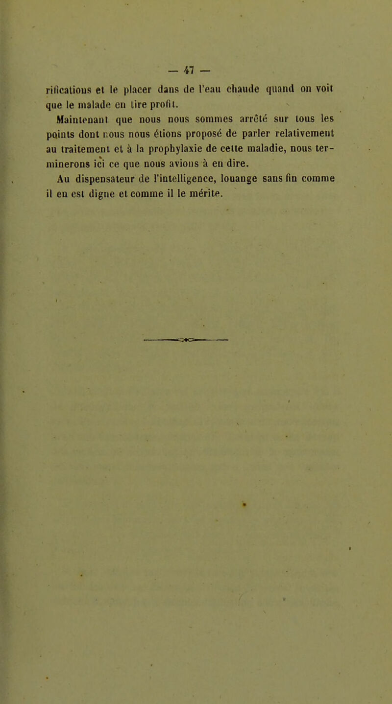 rificatious et le placer dans de I'eau chaude qiiand on voit que le malade en (ire profit. Mainienant. que nous nous sommes arrSte sur lous les points dont r.ous nous ^tions propose de parler relativemeut au traitement et k la prophylaxie de celte maladie, nous ter- minerons ici ce que nous avions a en dire. Au dispensaleur de rintelligence, louange sans fin comrae il en est digne et comme il le meritp.