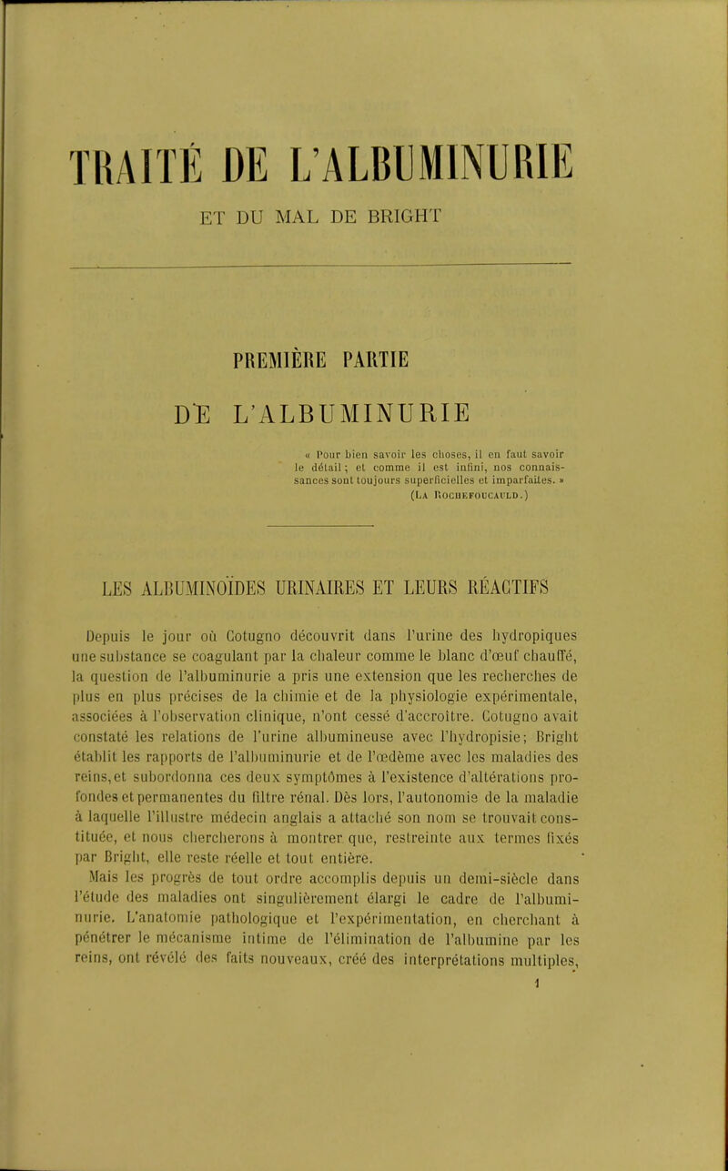 TRAITÉ DE L’ALBUMINURIE ET DU MAL DE BRIGHT PREMIÈRE PARTIE DE L’ALBUMINURIE « Pour bien savoir les choses, il en faut savoir le délail ; et comme il est infini, nos connais- sances sont toujours superficielles et imparfaites. » (LA liOCUEFOUCAULD.) LES ALBUMINOÏDES URINAIRES ET LEURS RÉACTIFS Depuis le jour où Gotuguo découvrit dans l’urine des liydropiques une substance se coagulant par la chaleur comme le blanc d’œuf chauffé, la question de l’albuminurie a pris une extension que les recherches de plus eu plus précises de la chimie et de la physiologie expérimentale, associées à l’observation clinique, n’ont cessé d’accroître. Cotugno avait constaté les relations de l’urine albumineuse avec l’hydropisie; Briglit établit les rapports de l’albuminurie et de l’œdème avec les maladies des reins,et subordonna ces deux symptômes à l’existence d’altérations pro- fondes et permanentes du filtre rénal. Dès lors, l’autonomie de la maladie à laquelle l’illustre médecin anglais a attaché son nom se trouvait cons- tituée, et nous chercherons à montrer que, restreinte aux termes lixés par Briglit, elle reste réelle et tout entière. Mais les progrès de tout ordre accomplis depuis un demi-siècle dans l’étude des maladies ont singulièrement élargi le cadre de l’albumi- nurie. L’anatomie pathologique et l’expérimentation, en cherchant à pénétrer le mécanisme intime de l’élimination de l’albumine par les reins, ont révélé des faits nouveaux, créé des interprétations multiples,