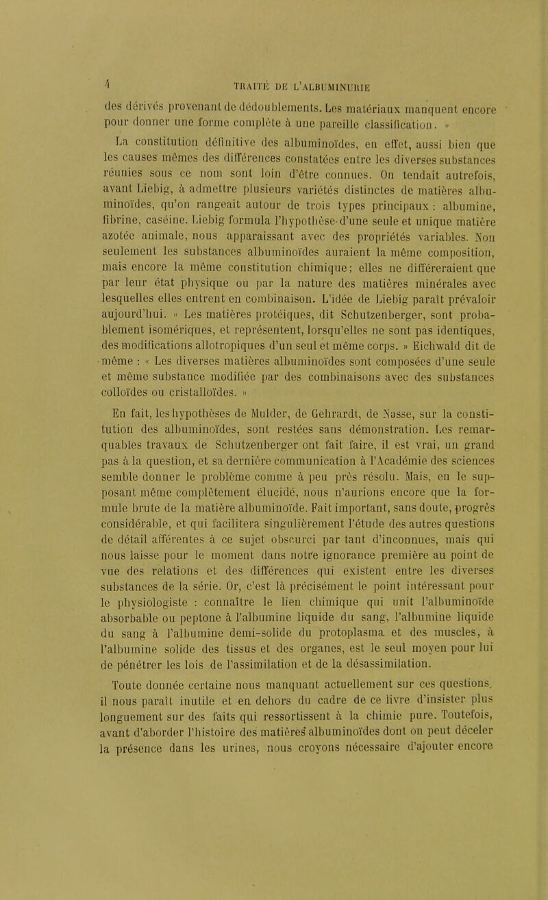 des dérives provenant de dédoublements. Les matériaux manquent encore pour donner une forme complète à une pareille classification. » La constitution définitive des albuminoïdes, en effet, aussi bien que les causes mêmes des différences constatées entre les diverses substances réunies sous ce nom sont loin d’être connues. On tendait autrefois, avant Liebig, à admettre plusieurs variétés distinctes de matières albu- minoïdes, qu’on rangeait autour de trois types principaux: albumine, fibrine, caséine. Liebig formula l’hypotbèse-d’une seule et unique matière azotée animale, nous apparaissant avec des propriétés variables. Non seulement les substances albuminoïdes auraient la même composition, mais encore la même constitution chimique; elles ne différeraient que par leur état physique ou par la nature des matières minérales avec lesquelles elles entrent en combinaison. L’idée de Liebig paraît prévaloir aujourd’hui. « Les matières protéiques, dit Schutzenberger, sont proba- blement isomériques, et représentent, lorsqu’elles ne sont pas identiques, des modifications allotropiques d’un seul et même corps. » Eichwald dit de même : « Les diverses matières albuminoïdes sont composées d’une seule et même substance modifiée par des combinaisons avec des substances colloïdes ou cristalloïdes. » En fait, les hypothèses de Mulder, de Gehrardt, de Nasse, sur la consti- tution des albuminoïdes, sont restées sans démonstration. Les remar- quables travaux de Schutzenberger ont fait faire, il est vrai, un grand pas à la question, et sa dernière communication à l’Académie des sciences semble donner le problème comme à peu près résolu. Mais, en le sup- posant même complètement élucidé, nous n’aurions encore que la for- mule brute de la matière albuminoïde. Fait important, sans doute, progrès considérable, et qui facilitera singulièrement l’étude des autres questions de détail afférentes à ce sujet obscurci par tant d’inconnues, mais qui nous laisse pour le moment dans notre ignorance première au point de vue des relations et des différences qui existent entre les diverses substances de la série. Or, c’est là précisément le point intéressant pour le physiologiste : connaître le lien chimique qui unit l’albuminoïde absorbable ou peptone à l’albumine liquide du sang, l’albumine liquide du sang à l’albumine demi-solide du protoplasma et des muscles, à l’albumine solide des tissus et des organes, est le seul moyen pour lui de pénétrer les lois de l’assimilation et de la désassimilation. Toute donnée certaine nous manquant actuellement sur ces questions, il nous paraît inutile et en dehors du cadre de ce livre d’insister plus longuement sur des faits qui ressortissent à la chimie pure. Toutefois, avant d’aborder l’histoire des matières’albuminoïdes dont on peut déceler la présence dans les urines, nous croyons nécessaire d’ajouter encore