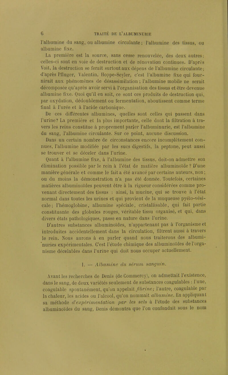 l’albumine du sang, ou albumine circulante; l'albumine des tissus, ou albumine lixe. La première est la source, sans cesse renouvelée, des deux autres; celles-ci sont en voie de destruction et de rénovation continues. D’après Voit, la destruction se ferait surtout aux dépens de l’albumine circulante; d’après Pfluger, Valentin, Hoppe-Seyler, c’est l’albumine lixe qui four- nirait aux phénomènes de désassimilation ; l’albumine mobile ne serait décomposée qu’après avoir servi à l’organisation des tissus et être devenue albumine fixe. Quoi qu’il en soit, ce sont ces produits de destruction qui, par oxydation, dédoublement ou fermentation, aboutissent comme terme final à l’urée et à l'acide carbonique. De ces différentes albumines, quelles sont celles qui passent dans l’urine? La première et la plus importante, celle dont la tiltration à tra- vers les reins constitue à proprement parler l’albuminurie, est l’albumine du sang, l’albumine circulante. Sur ce point, aucune discussion. Dans un certain nombre de circonstances encore incomplètement con- nues, l’albumine modifiée par les sucs digestifs, la peptone, peut aussi se trouver et se déceler dans l’urine. Quant à l’albumine fixe, à l’albumine des tissus, doit-on admettre son élimination possible par le rein à l’état de matière albuminoïde ? D’une manière générale et comme le fait a été avancé par certains auteurs, non; ou du moins la démonstration n’a pas été donnée. Toutefois, certaines matières albuminoïdes peuvent être à la rigueur considérées comme pro- venant directement des tissus : ainsi, la mucine, qui se trouve à l’état normal dans toutes les urines et qui provient de la muqueuse pyélo-vési- cale; l’hémoglobine, albumine spéciale, cristallisable, qui fait partie constituante des globules rouges, véritable tissu organisé, et qui, dans divers états pathologiques, passe en nature dans l’urine. D’autres substances albuminoïdes, n’appartenant pas à l’organisme et introduites accidentellement dans la circulation, filtrent aussi à travers le rein. Nous aurons à en parler quand nous traiterons des albumi- nuries expérimentales. C’est l’étude chimique des albuminoïdes de l’orga- nisme décelables dans l’urine qui doit nous occuper actuellement. I. — Albumine du sérum sanguin. Avant les recherches de Denis (de Commercy), on admettait l’existence, dans le sang, de deux variétés seulement de substances coagulables : 1 une, coagulable spontanément, qu’on appelait fibrine; l'autre, coagulable par la chaleur, les acides ou l’alcool, qu’on nommait albumine. En appliquant sa méthode d’expérimentation par les sels à l’étude des substances albuminoïdes du sang, Denis démontra que l’on confondait sous le nom